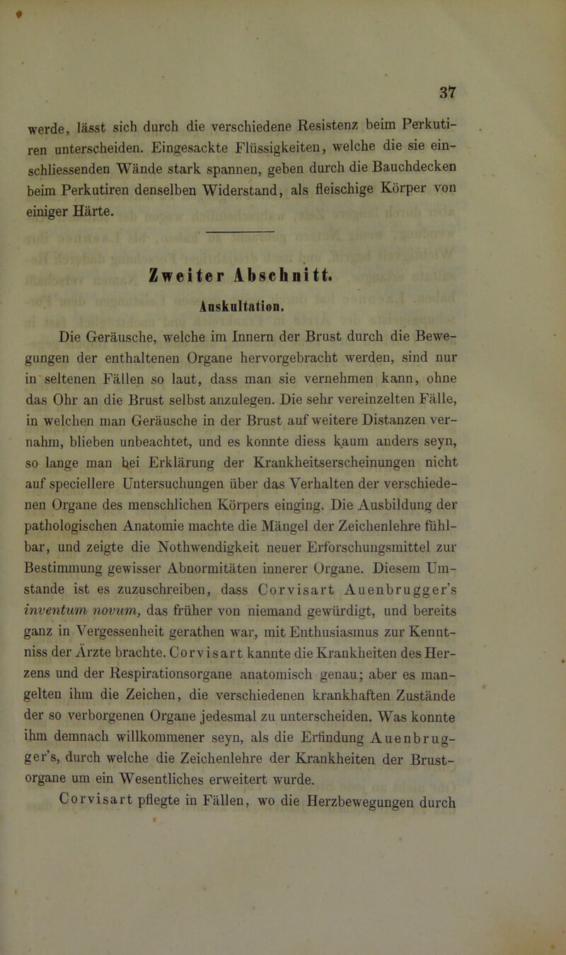 werde, lässt sich durch die verschiedene Resistenz beim Perkuti- ren unterscheiden. Eingesackte Flüssigkeiten, welche die sie ein- schliessenden Wände stark spannen, geben durch die Bauchdecken beim Perkutiren denselben Widerstand, als fleischige Körper von einiger Härte. Zweiter Abschnitt. Auskultation. Die Geräusche, welche im Innern der Brust durch die Bewe- gungen der enthaltenen Organe hervorgebracht werden, sind nur in seltenen Fällen so laut, dass man sie vernehmen kann, ohne das Ohr an die Brust selbst anzulegen. Die sehr vereinzelten Fälle, in welchen man Geräusche in der Brust auf weitere Distanzen ver- nahm, blieben unbeachtet, und es konnte diess kaum anders seyn, so lange man bei Erklärung der Krankheitserscheinungen nicht auf speciellere Untersuchungen über das Verhalten der verschiede- nen Organe des menschlichen Körpers einging. Die Ausbildung der pathologischen Anatomie machte die Mängel der Zeichenlehre fühl- bar, und zeigte die Nothwendigkeit neuer Erforschungsmittel zur Bestimmung gewisser Abnormitäten innerer Organe. Diesem Um- stande ist es zuzuschreiben, dass Corvisart Auenbrugger’s inventum novum, das früher von niemand gewürdigt, und bereits ganz in Vergessenheit gerathen war, mit Enthusiasmus zur Kennt- niss der Arzte brachte. Corvisart kannte die Krankheiten des Her- zens und der Respirationsorgane anatomisch genau; aber es man- gelten ihm die Zeichen, die verschiedenen krankhaften Zustände der so verborgenen Organe jedesmal zu unterscheiden. Was konnte ihm demnach willkommener seyn, als die Erfindung Auenbrug- ger’s, durch welche die Zeichenlehre der Krankheiten der Brust- organe um ein Wesentliches erweitert wurde. Corvisart pflegte in Fällen, wo die Herzbewegungen durch