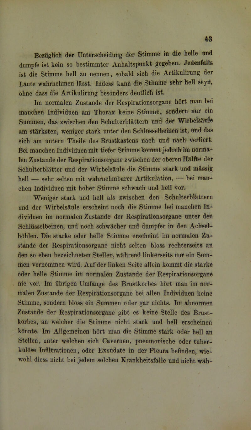 Bezüglich der Unterscheidung der Stimme in die helle und dumpfe ist kein so bestimmter Anhaltspunkt gegeben. Jedenfalls ist die Stimme hell zu nennen, sobald sich die Artikulirung der Laute wahrnehmen lässt. Indess kann die Stimme sehr hell seyö, ohne dass die Artikulirung besonders deutlich ist. Im normalen Zustande der Respirationsorgane hört man bei manchen Individuen am Thorax keine Stimme, sondern nur ein Summen, das zwischen den Schulterblättern und def Wirbelsäule am stärksten, weniger stark unter den Schlüsselbeinen ist, und das sich am untern Theile des Brustkastens nach und nach verliert. Bei manchen Individuen mit tiefer Stimme kommt jedoch im norma- len Zustande der Respirationsorgane zwischen der oberen Hälfte der Schulterblätter und der Wirbelsäule die Stimme stark und mässig hell — sehr selten mit wahrnehmbarer Artikulation, — bei man- chen Individuen mit hoher Stimme schwach und hell vor. Weniger stark und hell als zwischen den Schulterblättern und der Wirbelsäule erscheint noch die Stimme bei manchen In- dividuen im normalen Zustande der Respirationsorgane unter den Schlüsselbeinen, und noch schwächer und dumpfer in den Achsel- höhlen. Die starke oder helle Stimme erscheint im normalen Zu- stande der Respirationsorgane nicht selten bloss rechterseits an den so eben bezeichneten Stellen, während linkerseits nur ein Sum- men vernommen wird. Auf der linken Seite allein kommt die starke oder helle Stimme im normalen Zustande der Respirationsorgane nie vor. Im übrigen Umfange des Brustkorbes hört man im nor- malen Zustande der Respirationsorgane bei allen Individuen keine Stimme, sondern bloss ein Summen oder gar nichts. Im abnormen Zustande der Respirationsorgane gibt es keine Stelle des Brust- korbes, an welcher die Stimme nicht stark und hell erscheinen könnte. Im Allgemeinen hört man die Stimme stark oder hell an Stellen, unter welchen sich Cavernen, pneumonische oder tuber- kulöse Infiltrationen, oder Exsudate in der Pleura befinden, wie- wohl diess nicht bei jedem solchen Krankheitsfalle und nicht wäh-