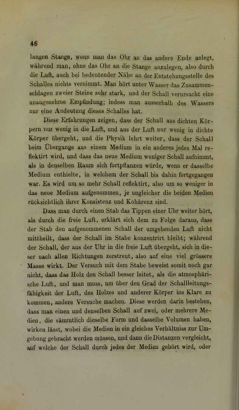 langen Stange, wenn man das Ohr an das andere Ende anlegt, während man, ohne das Ohr an die Stange anzulegen, also durch die Luft, auch bei bedeutender Nähe an der Entstehungsstelle des Schalles nichts vernimmt. Man hört unter Wasser das Zusammen- schlagen zweier Steine sehr stark, und der Schall verursacht eine unangenehme Empfindung; indess man ausserhalb des Wassers nur eine Andeutung dieses Schalles hat. Diese Erfahrungen zeigen, dass der Schall aus dichten Kör- pern nur wenig in die Luft, und aus der Luft nur wenig in dichte Körper übergeht, und die Physik lehrt weiter, dass der Schall beim Übergange aus einem Medium in ein anderes jedes Mal re- flektirt wird, und dass das neue Medium weniger Schall aufnimmt, als in denselben Raum sich fortpflanzen würde, wenn er dasselbe Medium enthielte, in welchem der Schall bis dahin fortgegangen war. Es wird um so mehr Schall reflektirt, also um so weniger in das neue Medium aufgenommen, je ungleicher die beiden Medien rücksichtlich ihrer Konsistenz und Kohärenz sind. Dass man durch einen Stab das Tippen einer Uhr weiter hört, als durch die freie Luft, erklärt sich dem zu Folge daraus, dass der Stab den aufgenommenen Schall der umgebenden Luft nicht mittheilt, dass der Schall im Stabe konzentrirt bleibt; während der Schall, der aus der Uhr in die freie Luft übergeht, sich in die- ser nach allen Richtungen zerstreut, also auf eine viel grössere Masse wirkt. Der Versuch mit dem Stabe beweist somit noch gar nicht, dass das Holz den Schall besser leitet, als die atmosphäri- sche Luft, und man muss, um über den Grad der Schallleitungs- fähigkeit der Luft, des Holzes und anderer Körper ins Klare zu kommen, andere Versuche machen. Diese werden darin bestehen, dass man einen und denselben Schall auf zwei, oder mehrere Me- dien, die sämmtlich dieselbe Form und dasselbe Volumen haben, wirken lässt, wobei die Medien in ein gleiches Verliältniss zur Um- gebung gebracht werden müssen, und dann die Distanzen vergleicht, auf welche der Schall durch jedes der Medien gehört wird, oder *