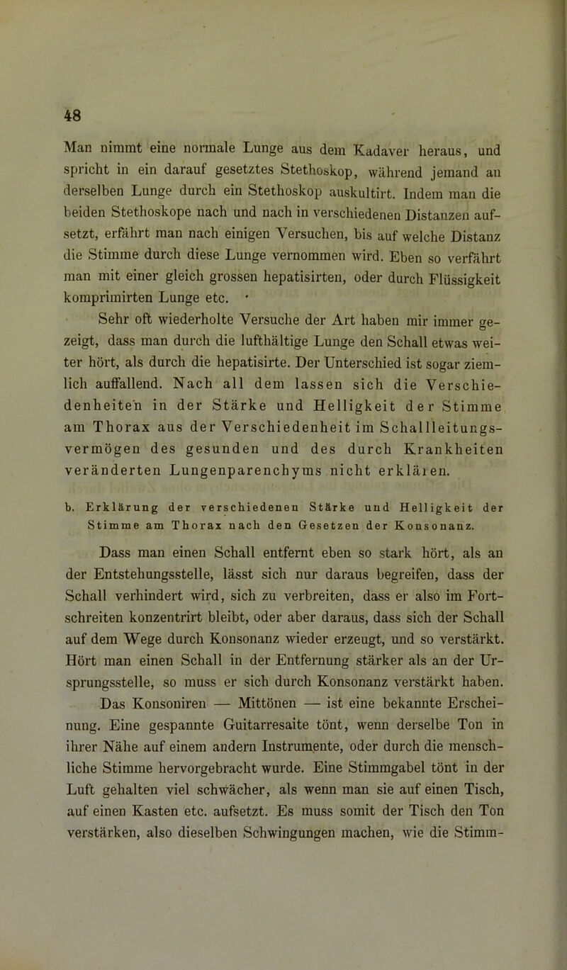 Man nimmt eine normale Lunge aus dem Kadaver heraus, und spricht in ein darauf gesetztes Stethoskop, während jemand an derselben Lunge durch ein Stethoskop auskultirt. Indem man die beiden Stethoskope nach und nach in verschiedenen Distanzen auf- setzt, erfährt man nach einigen Versuchen, bis auf welche Distanz die Stimme durch diese Lunge vernommen wird. Eben so verfährt man mit einer gleich grossen hepatisirten, oder durch Flüssigkeit komprimirten Lunge etc. * Sehr oft wiederholte Versuche der Art haben mir immer ge- zeigt, dass man durch die lufthaltige Lunge den Schall etwas wei- ter hört, als durch die hepatisirte. Der Unterschied ist sogar ziem- lich auffallend. Nach all dem lassen sich die Verschie- denheiten in der Stärke und Helligkeit der Stimme am Thorax aus der Verschiedenheit im Schallleitungs- vermögen des gesunden und des durch Krankheiten veränderten Lungenparenchyms nicht erklären. b. Erklärung der verschiedenen Stärke und Helligkeit der Stimme am Thorax nach den Gesetzen der Konsonanz. Dass man einen Schall entfernt eben so stark hört, als an der Entstehungsstelle, lässt sich nur daraus begreifen, dass der Schall verhindert wird, sich zu verbreiten, dass er also im Fort- schreiten konzentrirt bleibt, oder aber daraus, dass sich der Schall auf dem Wege durch Konsonanz wieder erzeugt, und so verstärkt. Hört man einen Schall in der Entfernung stärker als an der Ur- sprungsstelle, so muss er sich durch Konsonanz verstärkt haben. Das Konsoniren — Mittönen — ist eine bekannte Erschei- nung. Eine gespannte Guitarresaite tönt, wenn derselbe Ton in ihrer Nähe auf einem andern Instrumente, oder durch die mensch- liche Stimme hervorgebracht wurde. Eine Stimmgabel tönt in der Luft gehalten viel schwächer, als wenn man sie auf einen Tisch, auf einen Kasten etc. aufsetzt. Es muss somit der Tisch den Ton verstärken, also dieselben Schwingungen machen, wie die Stimm-