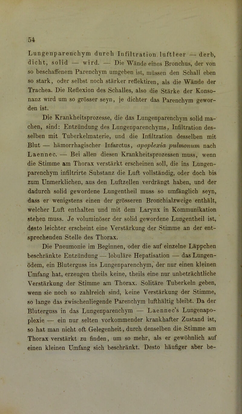 Lungenparenchym durch Infiltration luftleer — derb, dicht, solid — wird. — Die Wände eines Bronchus, der von so beschaffenem Parenchym umgeben ist, müssen den Schall eben so stark, oder selbst noch stärker reflektiren, als die Wände der Trachea. Die Reflexion des Schalles, also die Stärke der Konso- nanz wird um so grösser seyn, je dichter das Parenchym gewor- den ist. Die Krankheitsprozesse, die das Lungenparenchym solid ma- chen, sind: Entzündung des Lungenparenchyms, Infiltration des- selben mit Tuberkelmaterie, und die Infiltration desselben mit Blut — hämorrhagischer Infarctus, apoplexia pulmonum nach Laennec. — Bei allen diesen Krankheitsprozessen muss, wenn die Stimme am Thorax verstärkt erscheinen soll, die ins Lungen- parenchym infiltrirte Substanz die Luft vollständig, oder doch bis zum Unmerklichen, aus den Luftzellen verdrängt haben, und der dadurch solid gewordene Lungentheil muss so umfänglich seyn, dass er wenigstens einen der grösseren Bronchialzweige enthält, welcher Luft enthalten und mit dem Larynx in Kommunikation stehen muss. Je voluminöser der solid gewordene Lungentheil ist, desto leichter erscheint eine Verstärkung der Stimme an der ent- sprechenden Stelle des Thorax. Die Pneumonie im Beginnen, oder die auf einzelne Läppchen beschränkte Entzündung — lobuläre Hepatisation — das Lungen- ödem, ein Bluterguss ins Lungenparenchym, der nur einen kleinen Umfang hat, erzeugen theils keine, theils eine nur unbeträchtliche Verstärkung der Stimme am Thorax. Solitäre Tuberkeln geben, wenn sie noch so zahlreich sind, keine Verstärkung der Stimme, so lange das zwischenliegende Parenchym lufthaltig bleibt. Da der Bluterguss in das Lungenparenchym — Laennec’s Lungenapo- plexie — ein nur selten vorkommender krankhafter Zustand ist, so hat man nicht oft Gelegenheit, durch denselben die Stimme am Thorax verstärkt zu finden, um so mehr, als er gewöhnlich auf einen kleinen Umfang sich beschränkt. Desto häufiger aber be-