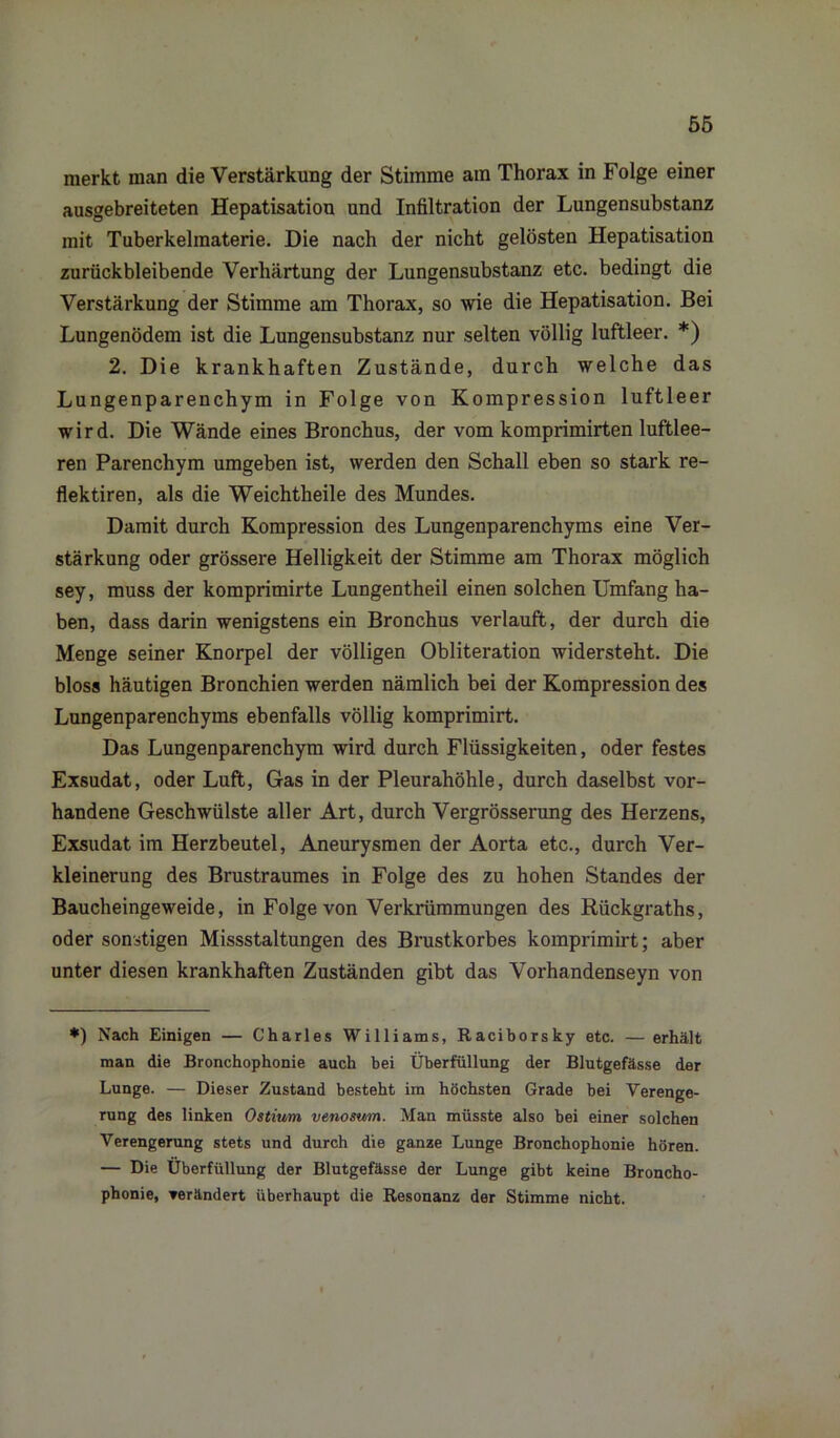 merkt man die Verstärkung der Stimme am Thorax in Folge einer ausgebreiteten Hepatisation und Infiltration der Lungensubstanz mit Tuberkelmaterie. Die nach der nicht gelösten Hepatisation zurückbleibende Verhärtung der Lungensubstanz etc. bedingt die Verstärkung der Stimme am Thorax, so wie die Hepatisation. Bei Lungenödem ist die Lungensubstanz nur selten völlig luftleer. *) 2. Die krankhaften Zustände, durch welche das Lungenparenchym in Folge von Kompression luftleer wird. Die Wände eines Bronchus, der vom komprimirten luftlee- ren Parenchym umgeben ist, werden den Schall eben so stark re- flektiren, als die Weichtheile des Mundes. Damit durch Kompression des Lungenparenchyms eine Ver- stärkung oder grössere Helligkeit der Stimme am Thorax möglich sey, muss der komprimirte Lungentheil einen solchen Umfang ha- ben, dass darin wenigstens ein Bronchus verlauft, der durch die Menge seiner Knorpel der völligen Obliteration widersteht. Die bloss häutigen Bronchien werden nämlich bei der Kompression des Lungenparenchyms ebenfalls völlig komprimirt. Das Lungenparenchym wird durch Flüssigkeiten, oder festes Exsudat, oder Luft, Gas in der Pleurahöhle, durch daselbst vor- handene Geschwülste aller Art, durch Vergrösserung des Herzens, Exsudat im Herzbeutel, Aneurysmen der Aorta etc., durch Ver- kleinerung des Brustraumes in Folge des zu hohen Standes der Baucheingeweide, in Folge von Verkrümmungen des Rückgraths, oder sonstigen Missstaltungen des Brustkorbes komprimirt; aber unter diesen krankhaften Zuständen gibt das Vorhandenseyn von *) Nach Einigen — Charles Williams, Raciborsky etc. — erhält man die Bronchophonie auch bei Überfüllung der Blutgefässe der Lunge. — Dieser Zustand besteht im höchsten Grade bei Verenge- rung des linken Ostium venosum. Man müsste also bei einer solchen Verengerung stets und durch die ganze Lunge Bronchophonie hören. — Die Überfüllung der Blutgefässe der Lunge gibt keine Broncho- phonie, verändert überhaupt die Resonanz der Stimme nicht.