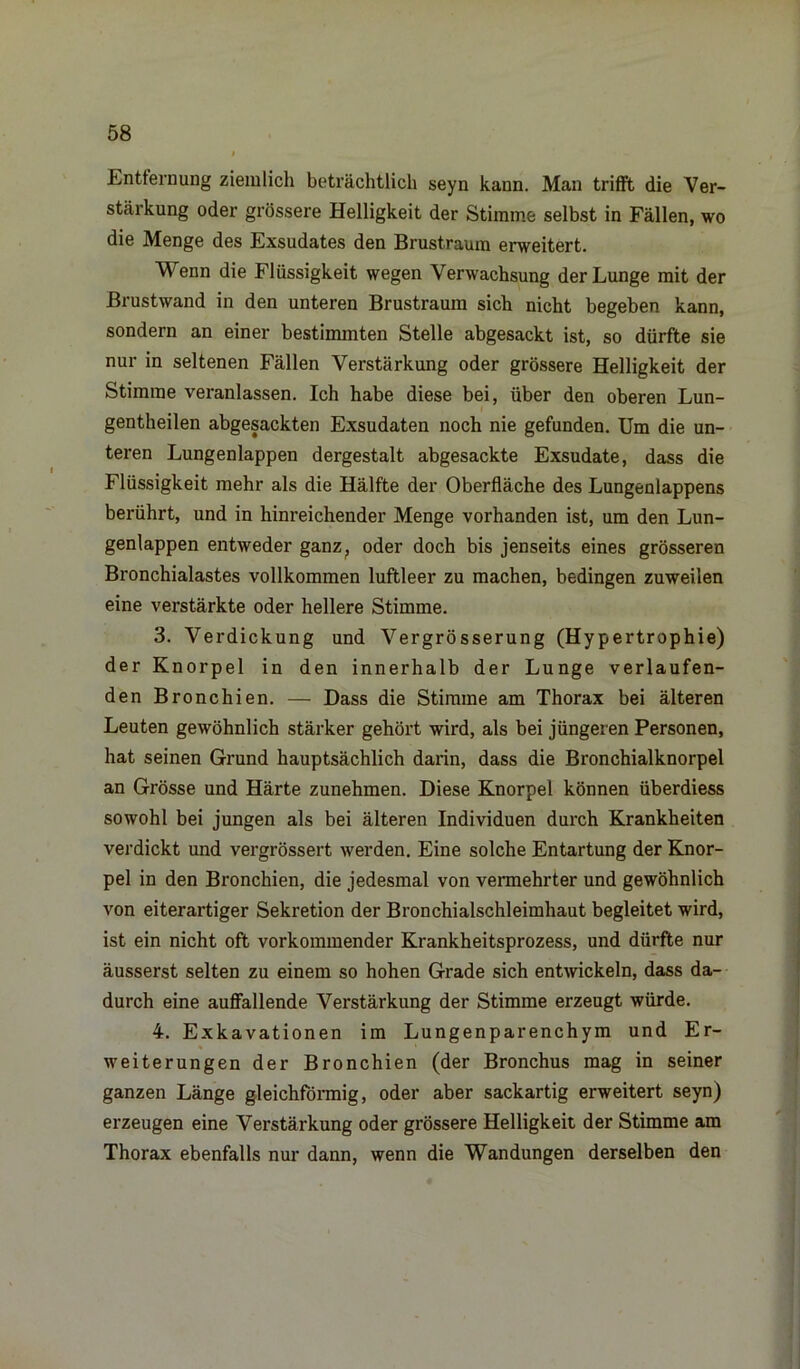 Entfernung ziemlich beträchtlich seyn kann. Man trifft die Ver- stärkung oder grössere Helligkeit der Stimme selbst in Fällen, wo die Menge des Exsudates den Brustraum erweitert. Wenn die Flüssigkeit wegen Verwachsung der Lunge mit der Brustwand in den unteren Brustraum sich nicht begeben kann, sondern an einer bestimmten Stelle abgesackt ist, so dürfte sie nur in seltenen Fällen Verstärkung oder grössere Helligkeit der Stimme veranlassen. Ich habe diese bei, über den oberen Lun- gentheilen abgesackten Exsudaten noch nie gefunden. Um die un- teren Lungenlappen dergestalt abgesackte Exsudate, dass die Flüssigkeit mehr als die Hälfte der Oberfläche des Lungenlappens berührt, und in hinreichender Menge vorhanden ist, um den Lun- genlappen entweder ganz, oder doch bis jenseits eines grösseren Bronchialastes vollkommen luftleer zu machen, bedingen zuweilen eine verstärkte oder hellere Stimme. 3. Verdickung und Vergrösserung (Hypertrophie) der Knorpel in den innerhalb der Lunge verlaufen- den Bronchien. — Dass die Stimme am Thorax bei älteren Leuten gewöhnlich stärker gehört wird, als bei jüngeren Personen, hat seinen Grund hauptsächlich darin, dass die Bronchialknorpel an Grösse und Härte zunehmen. Diese Knorpel können überdiess sowohl bei jungen als bei älteren Individuen durch Krankheiten verdickt und vergrössert werden. Eine solche Entartung der Knor- pel in den Bronchien, die jedesmal von vermehrter und gewöhnlich von eiterartiger Sekretion der Bronchialschleimhaut begleitet wird, ist ein nicht oft vorkommender Krankheitsprozess, und dürfte nur äusserst selten zu einem so hohen Grade sich entwickeln, dass da- durch eine auffallende Verstärkung der Stimme erzeugt würde. 4. Exkavationen im Lungenparenchym und Er- weiterungen der Bronchien (der Bronchus mag in seiner ganzen Länge gleichförmig, oder aber sackartig erweitert seyn) erzeugen eine Verstärkung oder grössere Helligkeit der Stimme am Thorax ebenfalls nur dann, wenn die Wandungen derselben den