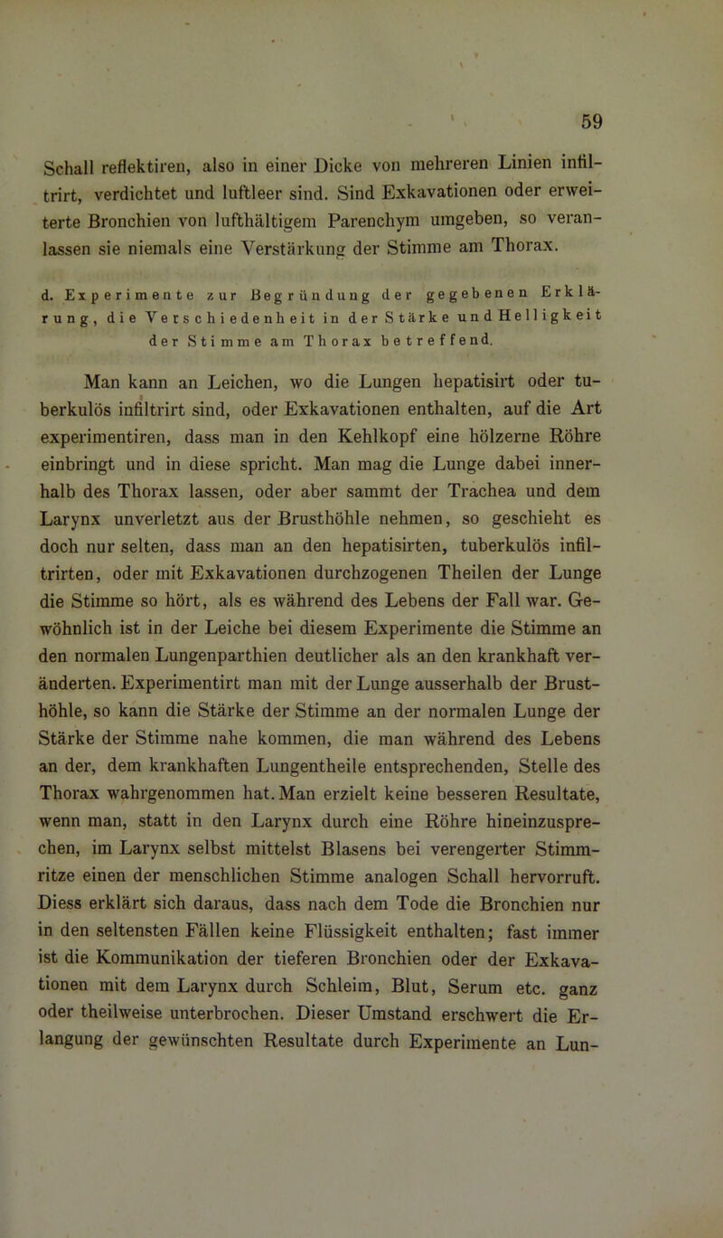 Schall reflektireu, also in einer Dicke von mehreren Linien intil- trirt, verdichtet und luftleer sind. Sind Exkavationen oder erwei- terte Bronchien von lufthaltigem Parenchym umgeben, so veran- lassen sie niemals eine Verstärkung der Stimme am Thorax. d. Experimente zur Begründung der gegebenen Erklä- rung, die Verschiedenheit in der Stärke und Helligkeit der Stimme am Thorax betreffend. Man kann an Leichen, wo die Lungen hepatisirt oder tu- berkulös infiltrirt sind, oder Exkavationen enthalten, auf die Art experimentiren, dass man in den Kehlkopf eine hölzerne Röhre einbringt und in diese spricht. Man mag die Lunge dabei inner- halb des Thorax lassen, oder aber sammt der Trachea und dem Larynx unverletzt aus der Brusthöhle nehmen, so geschieht es doch nur selten, dass man an den hepatisirten, tuberkulös infil- trirten, oder mit Exkavationen durchzogenen Theilen der Lunge die Stimme so hört, als es während des Lebens der Fall war. Ge- wöhnlich ist in der Leiche bei diesem Experimente die Stimme an den normalen Lungenparthien deutlicher als an den krankhaft ver- änderten. Experimentirt man mit der Lunge ausserhalb der Brust- höhle, so kann die Stärke der Stimme an der normalen Lunge der Stärke der Stimme nahe kommen, die man während des Lebens an der, dem krankhaften Lungentheile entsprechenden, Stelle des Thorax wahrgenommen hat. Man erzielt keine besseren Resultate, wenn man, statt in den Larynx durch eine Röhre hineinzuspre- chen, im Larynx selbst mittelst Blasens bei verengerter Stimm- ritze einen der menschlichen Stimme analogen Schall hervorruft. Diess erklärt sich daraus, dass nach dem Tode die Bronchien nur in den seltensten Fällen keine Flüssigkeit enthalten; fast immer ist die Kommunikation der tieferen Bronchien oder der Exkava- tionen mit dem Larynx durch Schleim, Blut, Serum etc. ganz oder theilweise unterbrochen. Dieser Umstand erschwert die Er- langung der gewünschten Resultate durch Experimente an Lun-