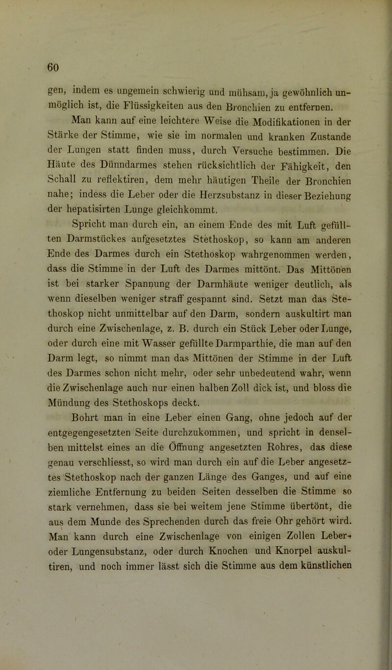 gen, indem es ungemein schwierig und mühsam, ja gewöhnlich un- möglich ist, die Flüssigkeiten aus den Bronchien zu entfernen. Man kann auf eine leichtere Weise die Modifikationen in der Stärke der Stimme, wie sie im normalen und kranken Zustande der Lungen statt finden muss, durch Versuche bestimmen. Die Häute des Dünndarmes stehen rücksichtlich der Fähigkeit, den Schall zu reflektiren, dem mehr häutigen Theile der Bronchien nahe; indess die Leber oder die Herzsubstanz in dieser Beziehung der hepatisirten Lunge gleichkommt. Spricht man durch ein, an einem Ende des mit Luft gefüll- ten Darmstückes aufgesetztes Stethoskop, so kann am anderen Ende des Darmes durch ein Stethoskop wahrgenommen werden, dass die Stimme in der Luft des Darmes mittönt. Das Mittönen ist bei starker Spannung der Darmhäute weniger deutlich, als wenn dieselben weniger straft- gespannt sind. Setzt man das Ste- thoskop nicht unmittelbar auf den Darm, sondern auskultirt man durch eine Zwischenlage, z. B. durch ein Stück Leber oder Lunge, oder durch eine mit Wasser gefüllte Darmparthie, die man auf den Darm legt, so nimmt man das Mittönen der Stimme in der Luft des Darmes schon nicht mehr, oder sehr unbedeutend wahr, wenn die Zwischenlage auch nur einen halben Zoll dick ist, und bloss die Mündung des Stethoskops deckt. Bohrt man in eine Leber einen Gang, ohne jedoch auf der entgegengesetzten Seite durchzukommen, und spricht in densel- ben mittelst eines an die Öffnung angesetzten Rohres, das diese genau verschliesst, so wird man durch ein auf die Leber angesetz- tes Stethoskop nach der ganzen Länge des Ganges, und auf eine ziemliche Entfernung zu beiden Seiten desselben die Stimme so stark vernehmen, dass sie bei weitem jene Stimme übertönt, die aus dem Munde des Sprechenden durch das freie Ohr gehört wird. Man kann durch eine Zwischenlage von einigen Zollen Leber-» oder Lungensubstanz, oder durch Knochen und Knorpel auskul- tiren, und noch immer lässt sich die Stimme aus dem künstlichen