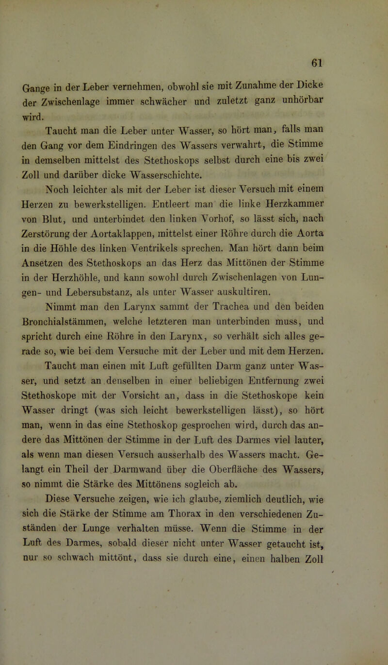 Gange in der Leber vernehmen, obwohl sie mit Zunahme der Dicke der Zwischenlage immer schwächer und zuletzt ganz unhörbar wird. Taucht man die Leber unter Wasser, so hört man, falls man den Gang vor dem Eindringen des Wassers verwahrt, die Stimme in demselben mittelst des Stethoskops selbst durch eine bis zwei Zoll und darüber dicke Wasserschichte. Noch leichter als mit der Leber ist dieser Versuch mit einem Herzen zu bewerkstelligen. Entleert man die linke Herzkammer von Blut, und unterbindet den linken Vorhof, so lässt sich, nach Zerstörung der Aortaklappen, mittelst einer Röhre durch die Aorta in die Höhle des linken Ventrikels sprechen. Man hört dann beim Ansetzen des Stethoskops an das Herz das Mittönen der Stimme in der Herzhöhle, und kann sowohl durch Zwischenlagen von Lun- gen- und Lebersubstanz, als unter Wasser auskultiren. Nimmt man den Larynx samrnt der Trachea und den beiden Bronchialstämmen, welche letzteren man unterbinden muss, und spricht durch eine Röhre in den Larynx, so verhält sich alles ge- rade so, wie bei dem Versuche mit der Leber und mit dem Herzen. Taucht man einen mit Luft gefüllten Darm ganz unter Was- ser, und setzt an denselben in einer beliebigen Entfernung zwei Stethoskope mit der Vorsicht an, dass in die Stethoskope kein Wasser dringt (was sich leicht bewerkstelligen lässt), so hört man, wenn in das eine Stethoskop gesprochen wird, durch das an- dere das Mittönen der Stimme in der Luft des Darmes viel lauter, als wenn man diesen Versuch ausserhalb des Wassers macht. Ge- langt ein Theil der Darm wand über die Oberfläche des Wassers, so nimmt die Stärke des Mittönens sogleich ab. Diese Versuche zeigen, wie ich glaube, ziemlich deutlich, wie sich die Stärke der Stimme am Thorax in den verschiedenen Zu- ständen der Lunge verhalten müsse. Wenn die Stimme in der Luft des Darmes, sobald dieser nicht unter Wasser getaucht ist, nur so schwach mittönt, dass sie durch eine, einen halben Zoll