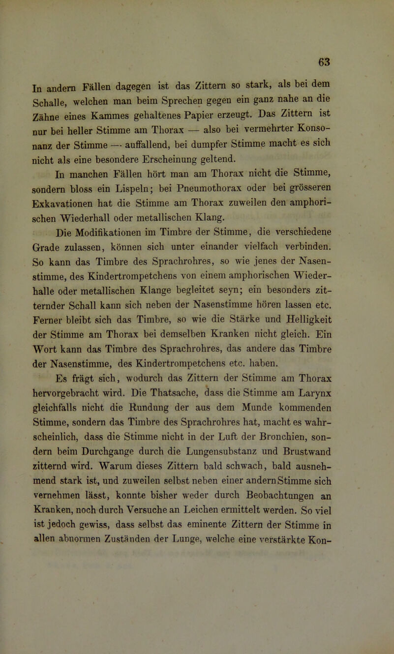 In andern Fällen dagegen ist das Zittern so stark, als bei dem Schalle, welchen man beim Sprechen gegen ein ganz nahe an die Zähne eines Kammes gehaltenes Papier erzeugt. Das Zittern ist nur bei heller Stimme am Thorax — also bei vermehrter Konso- nanz der Stimme — auffallend, bei dumpfer Stimme macht es sich nicht als eine besondere Erscheinung geltend. In manchen Fällen hört man am Thorax nicht die Stimme, sondern bloss ein Lispeln; bei Pneumothorax oder bei grösseren Exkavationen hat die Stimme am Thorax zuweilen den amphori- schen Wiederhall oder metallischen Klang. Die Modifikationen im Timbre der Stimme, die verschiedene Grade zulassen, können sich unter einander vielfach verbinden. So kann das Timbre des Sprachrohres, so wie jenes der Nasen- stimme, des Kindertrompetchens von einem amphorischen Wieder- halle oder metallischen Klange begleitet seyn; ein besonders zit- ternder Schall kann sich neben der Nasenstimme hören lassen etc. Ferner bleibt sich das Timbre, so wie die Stärke und Helligkeit der Stimme am Thorax bei demselben Kranken nicht gleich. Ein Wort kann das Timbre des Sprachrohres, das andere das Timbre der Nasenstimme, des Kindertrompetchens etc. haben. Es frägt sich, wodurch das Zittern der Stimme am Thorax hervorgebracht wird. Die Thatsache, dass die Stimme am Larynx gleichfalls nicht die Rundung der aus dem Munde kommenden Stimme, sondern das Timbre des Sprachrohres hat, macht es wahr- scheinlich, dass die Stimme nicht in der Luft der Bronchien, son- dern beim Durchgänge durch die Lungensubstanz und Brustwand zitternd wird. Warum dieses Zittern bald schwach, bald ausneh- mend stark ist, und zuweilen selbst neben einer andern Stimme sich vernehmen lässt, konnte bisher weder durch Beobachtungen an Kranken, noch durch Versuche an Leichen ermittelt werden. So viel ist jedoch gewiss, dass selbst das eminente Zittern der Stimme in allen abnormen Zuständen der Lunge, welche eine verstärkte Kon-