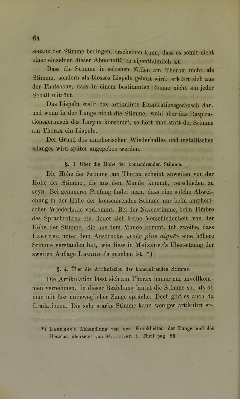 sonanz der Stimme bedingen, erscheinen kann, dass es somit nicht einer einzelnen dieser Abnormitäten eigentümlich ist. Dass die Stimme in seltenen Fällen am Thorax nicht als Stimme, sondern als blosses Lispeln gehört wird, erklärt sich aus der Thatsache, dass in einem bestimmten Raume nicht ein jeder Schall mittönt. Das Lispeln stellt das artikulirte Exspirationsgeräusch dar, und wenn in der Lunge nicht die Stimme, wohl aber das Respira- tionsgeräusch des Larynx konsonirt, so hört man statt der Stimme am Thorax ein Lispeln. Der Grund des amphorischen Wiederhalles und metallischen Klanges wird später angegeben werden. §. 3. Uber die Höhe der konsonirenden Stimme. Die Höhe der Stimme am Thorax scheint zuweilen von der Höhe der Stimme, die aus dem Munde kommt, verschieden zu seyn. Bei genauerer Prüfung findet man, dass eine solche Abwei- chung in der Höhe der konsonirenden Stimme nur beim amphori- schen Wiederhalle vorkommt. Bei der Nasenstimme, beim Timbre des Sprachrohres etc. findet sich keine Verschiedenheit von der Höhe der Stimme, die aus dem Munde kommt. Ich zweifle, dass Laennec unter dem Ausdrucke »voix plus aigue« eine höhere Stimme verstanden hat, wie diess in Meissner’s Übersetzung der zweiten Auflage Laennec’s gegeben ist. *) §. 4- Über die Artikulation der konsonirenden Stimme. Die Artikulation lässt sich am Thorax immer nur unvollkom- men vernehmen. In dieser Beziehung lautet die Stimme so, als ob man mit fast unbeweglicher Zunge spräche. Doch gibt es auch da Gradationen. Die sehr starke Stimme kann weniger artikulirt er- *) Laennec’s Abhandlung von den Krankheiten der Lunge und des Herzens, übersetzt von Meissner. 1. Theil pag. 56- i