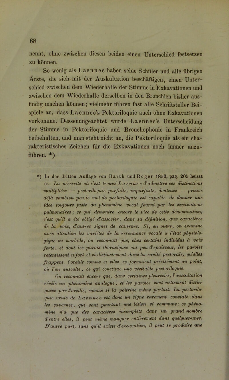 nennt, ohne zwischen diesen beiden einen Unterschied festsetzen zu können. So wenig als Laennec haben seine Schüler und alle übrigen Ärzte, die sich mit der Auskultation beschäftigen, einen Unter- schied zwischen dem Wiederhalle der Stimme in Exkavationen und zwischen dem Wiederhalle derselben in den Bronchien bisher aus- findig machen können; vielmehr führen fast alle Schriftsteller Bei- spiele an, dass Laennec’s Pektoriloquie auch ohne Exkavationen vorkomme. Dessenungeachtet wurde Laennec’s Unterscheidung der Stimme in Pektoriloquie und Bronchophonie in Frankreich beibehalten, und man steht nicht an, die Pektoriloquie als ein cha- rakteristisches Zeichen für die Exkavationen noch immer anzu- fuhren. *) *) In der dritten Auflage von Barth und Roger 1850, pag. 205 heisst es: La necessite ous'est trouve Laennec d'admettre ces distinctions multipliees — pectoriloquie pa/rfaite, imparfaite, douteuse — prouve dejä combien peu le mot de pectoriloquie est capable de donner wne idee toujours juste du phenomene vocal foumi par les excavations pulmonaires; ce qui demontre encore le vice de cette denomination, c’est quil a ete oblige d’associer, dans sa definition, aux caracteres de la voix, d’autres eignes de cavernes. Si, en outre, on examine avec attention les vcvrietes de la resonnance vocale d Fetal physiolo- gique ou morbide, on reconnait que, chez certains individus ä voix forte, et dont les parois thoraciques ont peu d’epaisseur, les paroles retentissent si fort et si distinctement dans la cavite pectorale, qu eiles frappent l’oreille comme si elles se formaient precisement au point, ou Von ausculte, ce qui constitue wne veritable pectoriloquie. On reconnait encore que, dans certaines plewresies, Vauscultation rev'ele un phenomene analogue, et les paroles sont nettement distin- guees par Voreille, comme si la poitrine mime parlait. La pectorilo- quie vra/ie de Laennec est donc un signe rarement constate dans les cavernes, qui sont powrtcunt wne lesion si commune; ce pheno- mene na que des caracteres incomplets dans un grand nombre d’entre elles; il peut meme manquer entierement dans quelques-wnes. D’autre part, sa/ns quil existe d’excavation, il peut se produire une