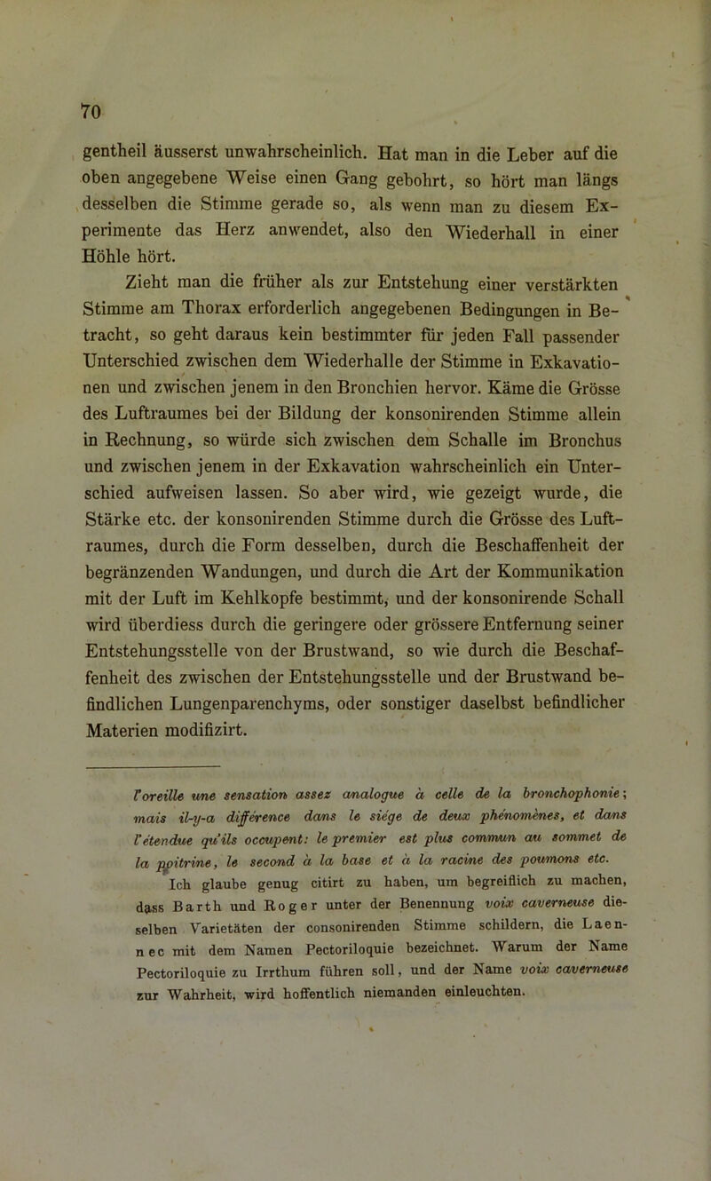 gentheil ausser st unwahrscheinlich. Hat man in die Leber auf die oben angegebene Weise einen Gang gebohrt, so hört man längs desselben die Stimme gerade so, als wenn man zu diesem Ex- perimente das Herz anwendet, also den Wiederhall in einer Höhle hört. Zieht man die früher als zur Entstehung einer verstärkten Stimme am Thorax erforderlich angegebenen Bedingungen in Be- tracht, so geht daraus kein bestimmter für jeden Fall passender Unterschied zwischen dem Wiederhalle der Stimme in Exkavatio- / ' nen und zwischen jenem in den Bronchien hervor. Käme die Grösse des Luftraumes bei der Bildung der konsonirenden Stimme allein in Rechnung, so würde sich zwischen dem Schalle im Bronchus und zwischen jenem in der Exkavation wahrscheinlich ein Unter- schied aufweisen lassen. So aber wird, wie gezeigt wurde, die Stärke etc. der konsonirenden Stimme durch die Grösse des Luft- raumes, durch die Form desselben, durch die Beschaffenheit der begränzenden Wandungen, und durch die Art der Kommunikation mit der Luft im Kehlkopfe bestimmt, und der konsonirende Schall wird überdiess durch die geringere oder grössere Entfernung seiner Entstehungsstelle von der Brustwand, so wie durch die Beschaf- fenheit des zwischen der Entstehungsstelle und der Brustwand be- findlichen Lungenparenchyms, oder sonstiger daselbst befindlicher Materien modifizirt. Coreille wie Sensation assez analogue ä celle de la bronchophonie; mais ilry-a difference dans le siege de deux phe'nomenes, et da/ns l’etendue quils occupent: le premier est plus commun au sommet de la ppitrine, le second a la base et ä la racine des poumons etc. Ich glaube genug citirt zu haben, um begreiflich zu machen, dass Barth und Roger unter der Benennung voix caverneuse die- selben Varietäten der consonirenden Stimme schildern, die Laen- n ec mit dem Namen Pectoriloquie bezeichnet. Warum der Name Pectoriloquie zu Irrthum führen soll, und der Name voix caverneuse zur Wahrheit, wird hoffentlich niemanden einleuchten.