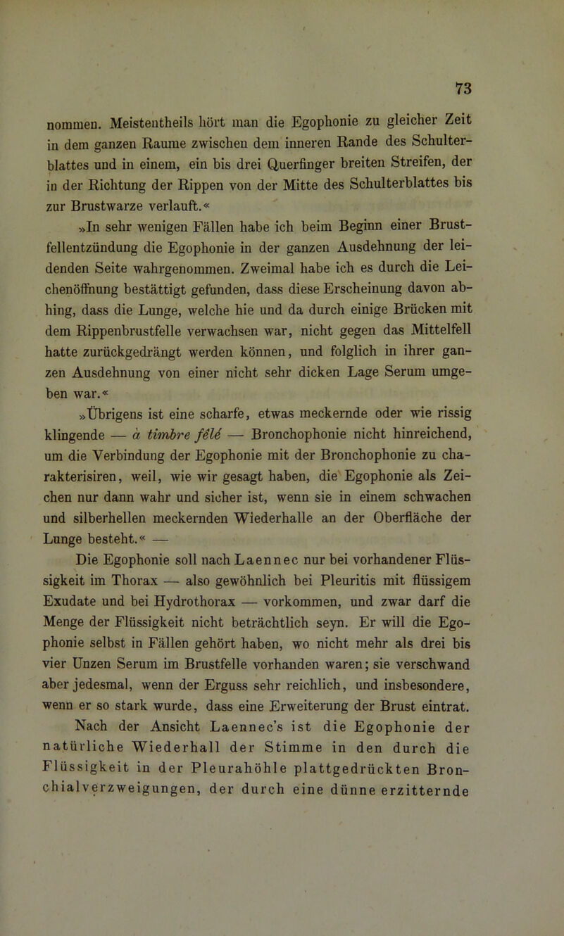 nommen. Meistenteils hört man die Egophonie zu gleicher Zeit in dem ganzen Raume zwischen dem inneren Rande des Schulter- blattes und in einem, ein bis drei Querfinger breiten Streifen, der in der Richtung der Rippen von der Mitte des Schulterblattes bis zur Brustwarze verlauft.« »In sehr wenigen Fällen habe ich beim Beginn einer Brust- fellentzündung die Egophonie in der ganzen Ausdehnung der lei- denden Seite wahrgenommen. Zweimal habe ich es durch die Lei- chenöffnung bestättigt gefunden, dass diese Erscheinung davon ab- hing, dass die Lunge, welche hie und da durch einige Brücken mit dem Rippenbrustfelle verwachsen war, nicht gegen das Mittelfell hatte zurückgedrängt werden können, und folglich in ihrer gan- zen Ausdehnung von einer nicht sehr dicken Lage Serum umge- ben war.« »Übrigens ist eine scharfe, etwas meckernde oder wie rissig klingende — a timbre feU — Bronchophonie nicht hinreichend, um die Verbindung der Egophonie mit der Bronchophonie zu clia- rakterisiren, weil, wie wir gesagt haben, die Egophonie als Zei- chen nur dann wahr und sicher ist, wenn sie in einem schwachen und silberhellen meckernden Wiederhalle an der Oberfläche der Lunge besteht.« — Die Egophonie soll nach Laennec nur bei vorhandener Flüs- sigkeit im Thorax — also gewöhnlich bei Pleuritis mit flüssigem Exudate und bei Hydrothorax — Vorkommen, und zwar darf die Menge der Flüssigkeit nicht beträchtlich seyn. Er will die Ego- phonie selbst in Fällen gehört haben, wo nicht mehr als drei bis vier Unzen Serum im Brustfelle vorhanden waren; sie verschwand aber jedesmal, wenn der Erguss sehr reichlich, und insbesondere, wenn er so stark wurde, dass eine Erweiterung der Brust eintrat. Nach der Ansicht Laennec’s ist die Egophonie der natürliche Wiederhall der Stimme in den durch die Flüssigkeit in der Pleurahöhle plattgedrückten Bron- chialverzweigungen, der durch eine dünne erzitternde