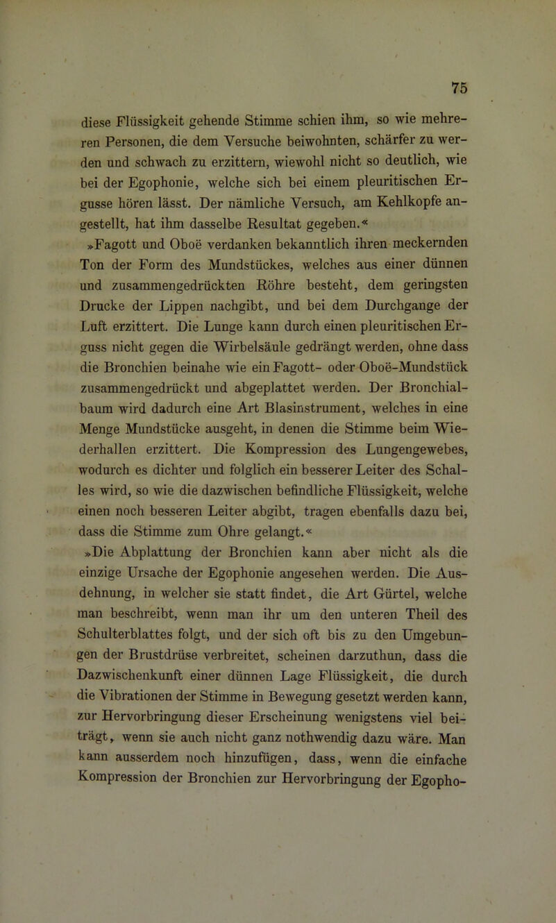 diese Flüssigkeit gehende Stimme schien ihm, so wie mehre- ren Personen, die dem Versuche beiwohnten, schärfer zu wer- den und schwach zu erzittern, wiewohl nicht so deutlich, wie bei der Egophonie, welche sich bei einem pleuritischen Er- güsse hören lässt. Der nämliche Versuch, am Kehlkopfe an- gestellt, hat ihm dasselbe Resultat gegeben.« »Fagott und Oboe verdanken bekanntlich ihren meckernden Ton der Form des Mundstückes, welches aus einer dünnen und zusammengedrückten Röhre besteht, dem geringsten Drucke der Lippen nachgibt, und bei dem Durchgänge der Luft erzittert. Die Lunge kann durch einen pleuritischen Er- guss nicht gegen die Wirbelsäule gedrängt werden, ohne dass die Bronchien beinahe wie ein Fagott- oder Oboe-Mundstück zusammengedrückt und abgeplattet werden. Der Bronchial- baum wird dadurch eine Art Blasinstrument, welches in eine Menge Mundstücke ausgeht, in denen die Stimme beim Wie- derhallen erzittert. Die Kompression des Lungengewebes, wodurch es dichter und folglich ein besserer Leiter des Schal- les wird, so wie die dazwischen befindliche Flüssigkeit, welche einen noch besseren Leiter abgibt, tragen ebenfalls dazu bei, dass die Stimme zum Ohre gelangt.« »Die Abplattung der Bronchien kann aber nicht als die einzige Ursache der Egophonie angesehen werden. Die Aus- dehnung, in welcher sie statt findet, die Art Gürtel, welche man beschreibt, wenn man ihr um den unteren Theil des Schulterblattes folgt, und der sich oft bis zu den Umgebun- gen der Brustdrüse verbreitet, scheinen darzuthun, dass die Dazwischenkunft einer dünnen Lage Flüssigkeit, die durch die Vibrationen der Stimme in Bewegung gesetzt werden kann, zur Hervorbringung dieser Erscheinung wenigstens viel bei- trägt , wenn sie auch nicht ganz nothwendig dazu wäre. Man kann ausserdem noch hinzufügen, dass, wenn die einfache Kompression der Bronchien zur Hervorbringung der Egopho-