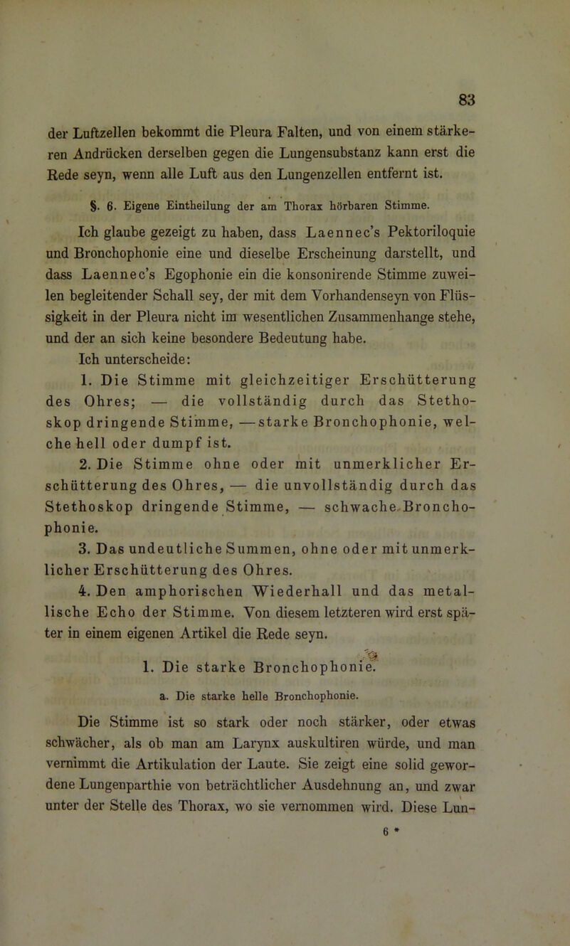 der Luftzellen bekommt die Pleura Falten, und von einem stärke- ren Andrücken derselben gegen die Lungensubstanz kann erst die Rede seyn, wenn alle Luft aus den Lungenzellen entfernt ist. §. 6. Eigene Einteilung der am Thorax hörbaren Stimme. Ich glaube gezeigt zu haben, dass Laennec’s Pektoriloquie und Bronchophonie eine und dieselbe Erscheinung darstellt, und dass Laennec’s Egophonie ein die konsonirende Stimme zuwei- len begleitender Schall sey, der mit dem Vorhandenseyn von Flüs- sigkeit in der Pleura nicht im wesentlichen Zusammenhänge stehe, und der an sich keine besondere Bedeutung habe. Ich unterscheide: 1. Die Stimme mit gleichzeitiger Erschütterung des Ohres; — die vollständig durch das Stetho- skop dringende Stimme, —starke Bronchophonie, wel- che hell oder dumpf ist. 2. Die Stimme ohne oder mit unmerklicher Er- schütterung des Ohres, — die unvollständig durch das Stethoskop dringende Stimme, — schwache Broncho- phonie. 3. Das undeutliche Summen, ohne oder mit unmerk- licher Erschütterung des Ohres. 4. Den amphorischen Wiederhall und das metal- lische Echo der Stimme. Von diesem letzteren wird erst spä- ter in einem eigenen Artikel die Rede seyn. 1. Die starke Bronchophonie. a. Die starke helle Bronchophonie. Die Stimme ist so stark oder noch stärker, oder etwas schwächer, als ob man am Larynx auskultiren würde, und man vernimmt die Artikulation der Laute. Sie zeigt eine solid gewor- dene Lungenparthie von beträchtlicher Ausdehnung an, und zwar unter der Stelle des Thorax, wo sie vernommen wird. Diese Lun- 6