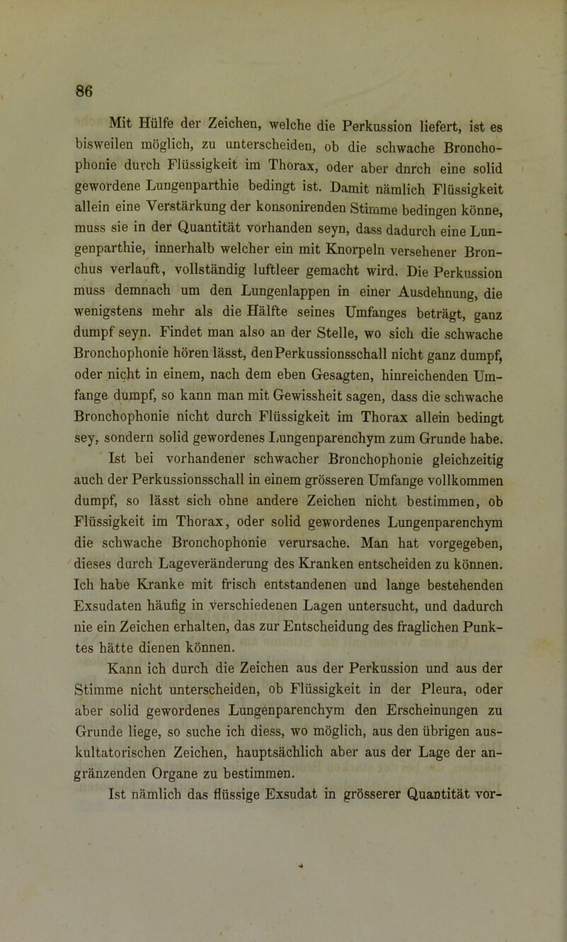 Mit Hülfe der Zeichen, welche die Perkussion liefert, ist es bisweilen möglich, zu unterscheiden, ob die schwache Broncho- Phonie durch Flüssigkeit im Thorax, oder aber dnrch eine solid gewordene Lungenparthie bedingt ist. Damit nämlich Flüssigkeit allein eine Verstärkung der konsonirenden Stimme bedingen könne, muss sie in der Quantität vorhanden seyn, dass dadurch eine Lun- genparthie, innerhalb welcher ein mit Knorpeln versehener Bron- chus verlauft, vollständig luftleer gemacht wird. Die Perkussion muss demnach um den Lungenlappen in einer Ausdehnung, die wenigstens mehr als die Hälfte seines Umfanges beträgt, ganz dumpf seyn. Findet man also an der Stelle, wo sich die schwache Bronchophonie hören lässt, den Perkussionsschall nicht ganz dumpf, oder nicht in einem, nach dem eben Gesagten, hinreichenden Um- fange dumpf, so kann man mit Gewissheit sagen, dass die schwache Bronchophonie nicht durch Flüssigkeit im Thorax allein bedingt sey, sondern solid gewordenes Lungenparenchym zum Grunde habe. Ist bei vorhandener schwacher Bronchophonie gleichzeitig auch der Perkussionsschall in einem grösseren Umfange vollkommen dumpf, so lässt sich ohne andere Zeichen nicht bestimmen, ob Flüssigkeit im Thorax, oder solid gewordenes Lungenparenchym die schwache Bronchophonie verursache. Man hat vorgegeben, dieses durch Lageveränderung des Kranken entscheiden zu können. Ich habe Kranke mit frisch entstandenen und lange bestehenden Exsudaten häufig in verschiedenen Lagen untersucht, und dadurch nie ein Zeichen erhalten, das zur Entscheidung des fraglichen Punk- tes hätte dienen können. Kann ich durch die Zeichen aus der Perkussion und aus der Stimme nicht unterscheiden, ob Flüssigkeit in der Pleura, oder aber solid gewordenes Lungenparenchym den Erscheinungen zu Grunde liege, so suche ich diess, wo möglich, aus den übrigen aus- kultatorischen Zeichen, hauptsächlich aber aus der Lage der an- gränzenden Organe zu bestimmen. Ist nämlich das flüssige Exsudat in grösserer Quantität vor-