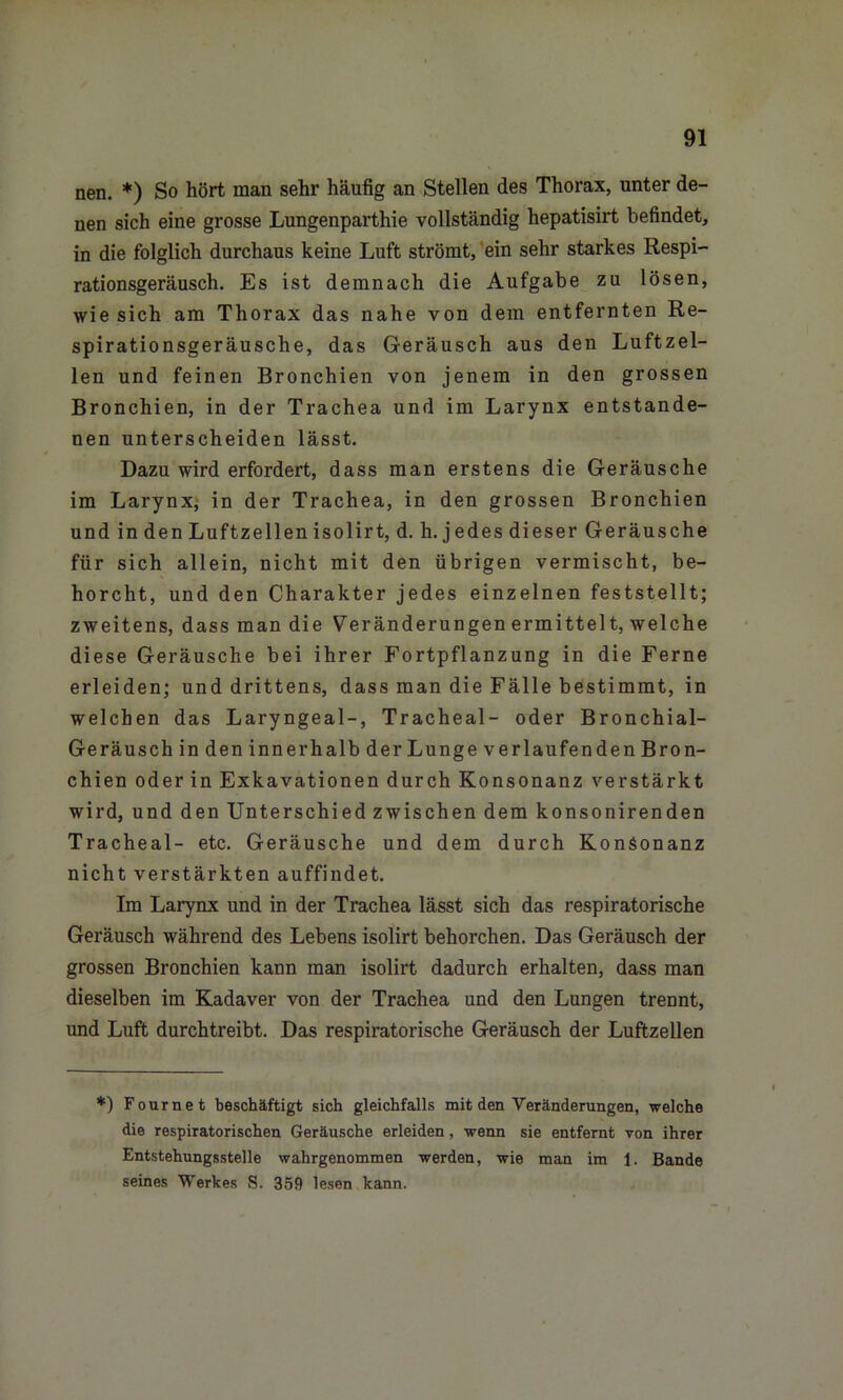 nen. *) So hört man sehr häufig an Stellen des Thorax, unter de- nen sich eine grosse Lungenparthie vollständig hepatisirt befindet, in die folglich durchaus keine Luft strömt, ein sehr starkes Respi- rationsgeräusch. Es ist demnach die Aufgabe zu lösen, wie sich am Thorax das nahe von dem entfernten Re- spirationsgeräusche, das Geräusch aus den Luftzel- len und feinen Bronchien von jenem in den grossen Bronchien, in der Trachea und im Larynx entstande- nen unterscheiden lässt. Dazu wird erfordert, dass man erstens die Geräusche im Larynx, in der Trachea, in den grossen Bronchien und in den Luftzellen isolirt, d. h. jedes dieser Geräusche für sich allein, nicht mit den übrigen vermischt, be- horcht, und den Charakter jedes einzelnen feststellt; zweitens, dass man die Veränderungen ermittelt, welche diese Geräusche bei ihrer Fortpflanzung in die Ferne erleiden; und drittens, dass man die Fälle bestimmt, in welchen das Laryngeal-, Tracheal- oder Bronchial- Geräusch in den innerhalb der Lunge verlaufenden Bron- chien oder in Exkavationen durch Konsonanz verstärkt wird, und den Unterschied zwischen dem konsonirenden Tracheal- etc. Geräusche und dem durch Konsonanz nicht verstärkten auffindet. Im Larynx und in der Trachea lässt sich das respiratorische Geräusch während des Lebens isolirt behorchen. Das Geräusch der grossen Bronchien kann man isolirt dadurch erhalten, dass man dieselben im Kadaver von der Trachea und den Lungen trennt, und Luft durchtreibt. Das respiratorische Geräusch der Luftzellen *) Fournet beschäftigt sich gleichfalls mit den Veränderungen, welche die respiratorischen Geräusche erleiden, wenn sie entfernt von ihrer Entstehungsstelle wahrgenommen werden, wie man im 1. Bande seines Werkes S. 359 lesen kann.