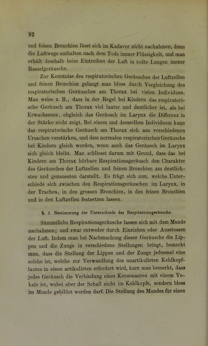 und feinen Bronchien lässt sich im Kadaver nicht nachahmen, denn die Luftwege enthalten nach dem Tode immer Flüssigkeit, und man erhält desshalb beim Eintreiben der Luft in todte Lungen immer Rasselgeräusche. Zur Kenntniss des respiratorischen Geräusches der Luftzellen und feinen Bronchien gelangt man bloss durch Vergleichung des respiratorischen Geräusches am Thorax bei vielen Individuen. Man weiss z. B., dass in der Regel bei Kindern das respiratori- sche Geräusch am Thorax viel lauter und deutlicher ist, als bei Erwachsenen, obgleich das Geräusch im Larynx die Differenz in der Stärke nicht zeigt. Bei einem und demselben Individuum kann das respiratorische Geräusch am Thorax sich aus verschiedenen Ursachen verstärken, und dem normalen respiratorischen Geräusche bei Kindern gleich werden, wenn auch das Geräusch im Larynx sich gleich bleibt. Man schliesst darum mit Grund, dass das bei Kindern am Thorax hörbare Respirationsgeräusch den Charakter des Geräusches der Luftzellen und feinen Bronchien am deutlich- sten und genauesten darstellt. Es frägt sich nun, welche Unter- schiede sich zwischen den Respirationsgeräuschen im Larynx, in der Trachea, in den grossen Bronchien, in den feinen Bronchien und in den Luftzellen festsetzen lassen. §. 1. Bestimmung der Unterschiede der Kespirationsgeräusche. Sämmtliche Respirationsgeräusche lassen sich mit dem Munde nachahmen; und zwar entweder durch Einziehen oder Ausstossen der Luft. Indem man bei Nachmachung dieser Geräusche die Lip- pen und die Zunge in verschiedene Stellungen bringt, bemerkt man, dass die Stellung der Lippen und der Zunge jedesmal eine solche ist, welche zur Verwandlung des unartikulirten Kehlkopf- lautes in einen artikulirten erfordert wird, kurz man bemerkt, dass jedes Geräusch die Verbindung eines Konsonanten mit einem Vo- kale ist, wobei aber der Schall nicht im Kehlkopfe, sondern bloss im Munde gebildet werden darf. Die Stellung des Mundes für einen