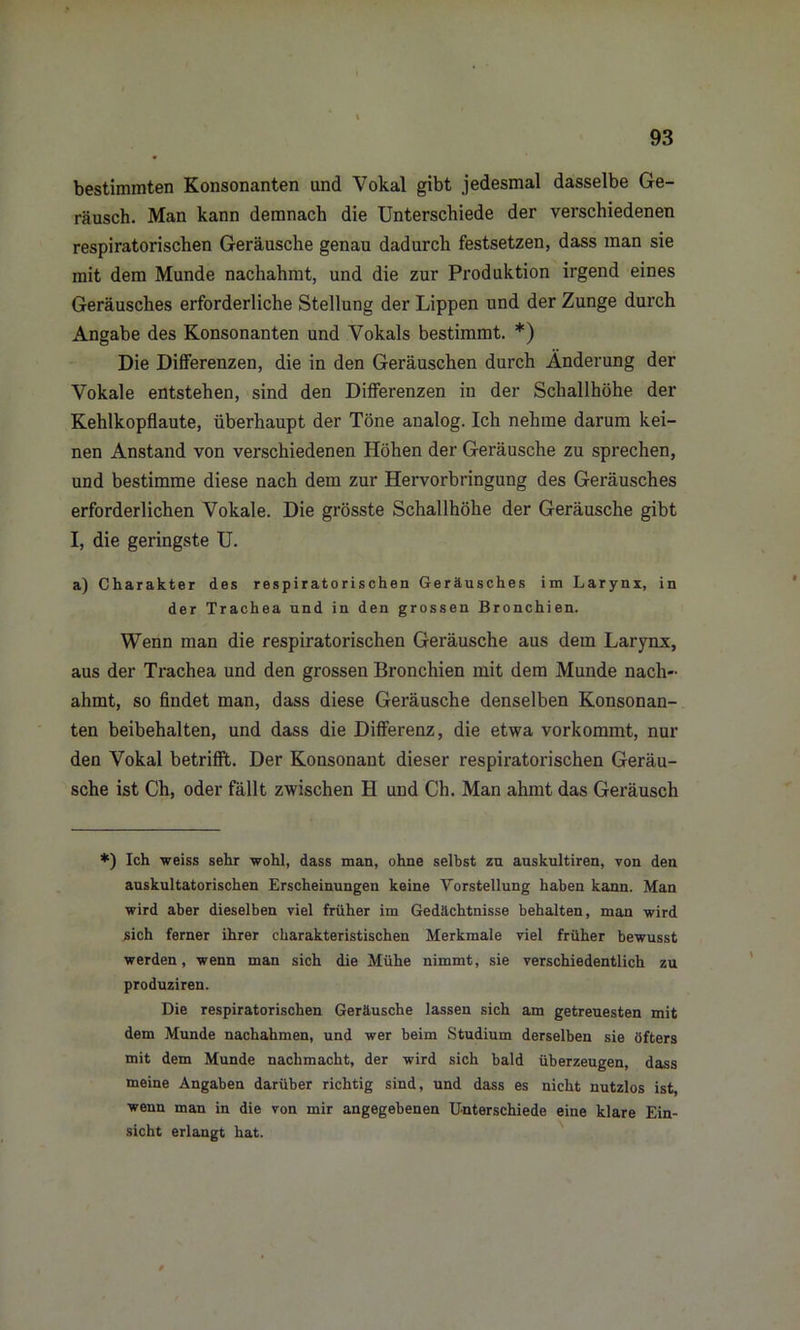 bestimmten Konsonanten und Vokal gibt jedesmal dasselbe Ge- räusch. Man kann demnach die Unterschiede der verschiedenen respiratorischen Geräusche genau dadurch festsetzen, dass man sie mit dem Munde nachahmt, und die zur Produktion irgend eines Geräusches erforderliche Stellung der Lippen und der Zunge durch Angabe des Konsonanten und Vokals bestimmt. *) Die Differenzen, die in den Geräuschen durch Änderung der Vokale entstehen, sind den Differenzen in der Schallhöhe der Kehlkopflaute, überhaupt der Töne analog. Ich nehme darum kei- nen Anstand von verschiedenen Höhen der Geräusche zu sprechen, und bestimme diese nach dem zur Hervorbringung des Geräusches erforderlichen Vokale. Die grösste Schallhöhe der Geräusche gibt I, die geringste U. a) Charakter des respiratorischen Geräusches im Larynx, in der Trachea und in den grossen Bronchien. Wenn man die respiratorischen Geräusche aus dem Larynx, aus der Trachea und den grossen Bronchien mit dem Munde nach- ahmt, so findet man, dass diese Geräusche denselben Konsonan- ten beibehalten, und dass die Differenz, die etwa vorkommt, nur den Vokal betrifft. Der Konsonant dieser respiratorischen Geräu- sche ist Ch, oder fällt zwischen H und Ch. Man ahmt das Geräusch *) Ich weiss sehr -wohl, dass man, ohne selbst zu auskultiren, von den auskultatorischen Erscheinungen keine Vorstellung haben kann. Man wird aber dieselben viel früher im Gedächtnisse behalten, man wird sich ferner ihrer charakteristischen Merkmale viel früher bewusst werden, wenn man sich die Mühe nimmt, sie verschiedentlich zu produziren. Die respiratorischen Geräusche lassen sich am getreuesten mit dem Munde nachahmen, und wer beim Studium derselben sie öfters mit dem Munde nachmacht, der wird sich bald überzeugen, dass meine Angaben darüber richtig sind, und dass es nicht nutzlos ist, wenn man in die von mir angegebenen Unterschiede eine klare Ein- sicht erlangt hat.