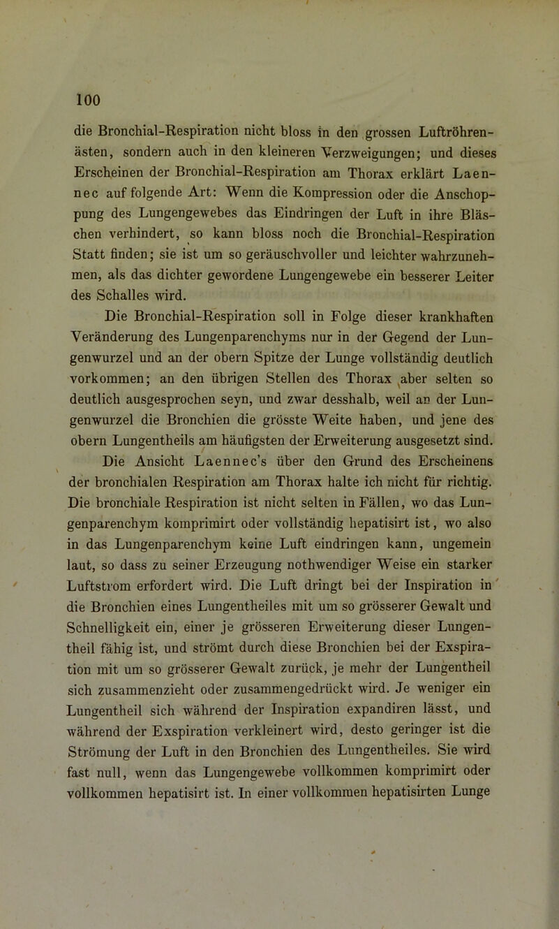 die Bronchial-Respiration nicht bloss in den grossen Luftröhren- ästen, sondern auch in den kleineren Verzweigungen; und dieses Erscheinen der Bronchial-Respiration am Thorax erklärt Laen- nec auf folgende Art: Wenn die Kompression oder die Anschop- pung des Lungengewebes das Eindringen der Luft in ihre Bläs- chen verhindert, so kann bloss noch die Bronchial-Respiration Statt finden; sie ist um so geräuschvoller und leichter wahrzuneh- men, als das dichter gewordene Lungengewebe ein besserer Leiter des Schalles wird. Die Bronchial-Respiration soll in Folge dieser krankhaften Veränderung des Lungenparenchyms nur in der Gegend der Lun- genwurzel und an der obern Spitze der Lunge vollständig deutlich Vorkommen; an den übrigen Stellen des Thorax aber selten so deutlich ausgesprochen seyn, und zwar desshalb, weil an der Lun- genwurzel die Bronchien die grösste Weite haben, und jene des obern Lungentheils am häufigsten der Erweiterung ausgesetzt sind. Die Ansicht Laennec’s über den Grund des Erscheinens der bronchialen Respiration am Thorax halte ich nicht für richtig. Die bronchiale Respiration ist nicht selten in Fällen, wo das Lun- genparenchym komprimirt oder vollständig hepatisirt ist, wo also in das Lungenparenchym keine Luft eindringen kann, ungemein laut, so dass zu seiner Erzeugung nothwendiger Weise ein starker Luftstrom erfordert wird. Die Luft dringt bei der Inspiration in die Bronchien eines Lungentheiles mit um so grösserer Gewalt und Schnelligkeit ein, einer je grösseren Erweiterung dieser Lungen- theil fähig ist, und strömt durch diese Bronchien bei der Exspira- tion mit um so grösserer Gewalt zurück, je mehr der Lungentheil sich zusammenzieht oder zusammengedrückt wird. Je weniger ein Lungentheil sich während der Inspiration expandiren lässt, und während der Exspiration vei’kleinert wird, desto geringer ist die Strömung der Luft in den Bronchien des Lungentheiles. Sie wird fast null, wenn das Lungengewebe vollkommen komprimirt oder vollkommen hepatisirt ist. In einer vollkommen hepatisirten Lunge