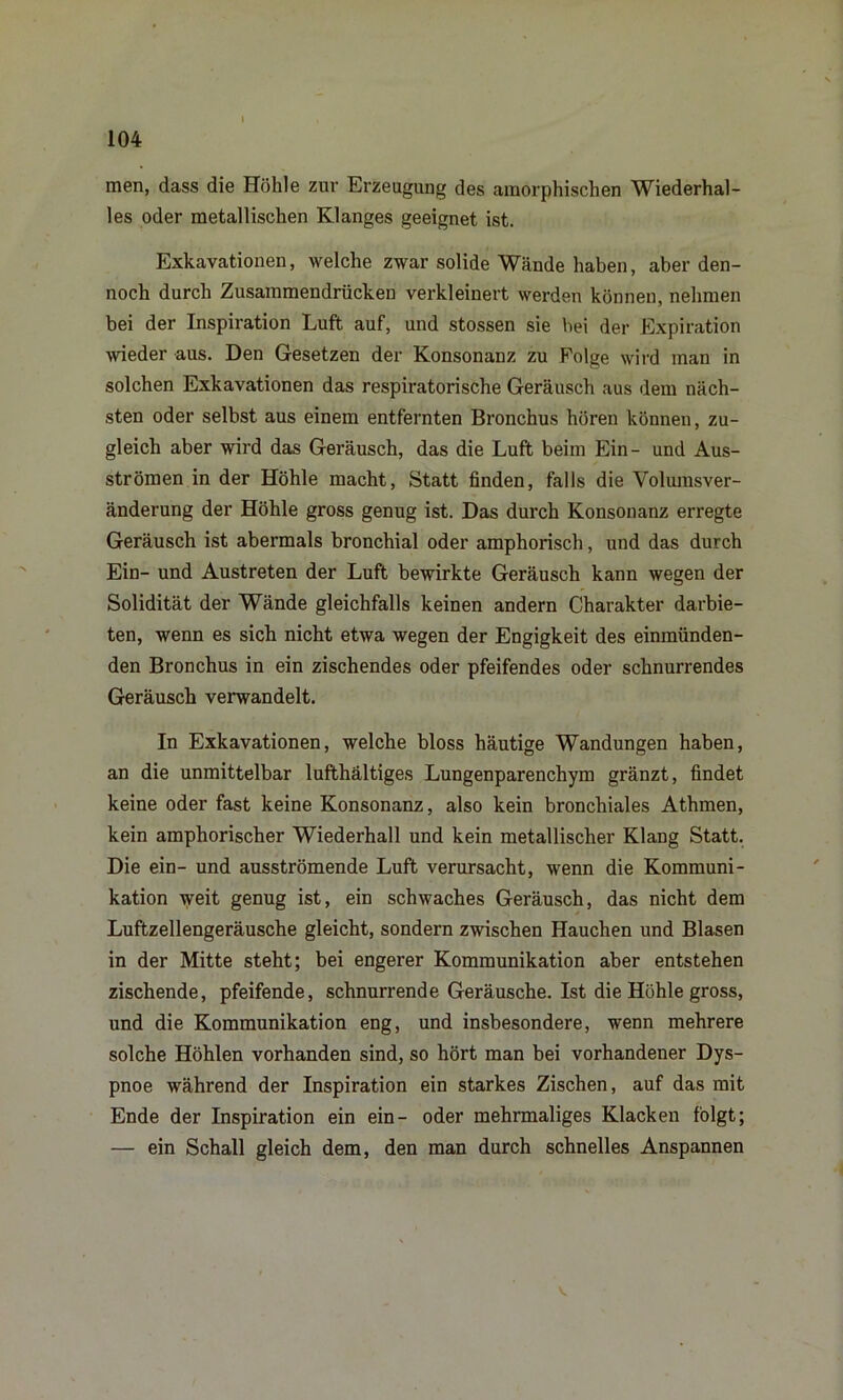 men, dass die Höhle zur Erzeugung des amorphischen Wiederhal- les oder metallischen Klanges geeignet ist. Exkavationen, welche zwar solide Wände haben, aber den- noch durch Zusammendrücken verkleinert werden können, nehmen bei der Inspiration Luft auf, und stossen sie bei der Expiration wieder aus. Den Gesetzen der Konsonanz zu Folge wird man in solchen Exkavationen das respiratorische Geräusch aus dem näch- sten oder selbst aus einem entfernten Bronchus hören können, zu- gleich aber wird das Geräusch, das die Luft beim Ein- und Aus- strömen in der Höhle macht, Statt finden, falls die Volumsver- änderung der Höhle gross genug ist. Das durch Konsonanz erregte Geräusch ist abermals bronchial oder amphorisch, und das durch Ein- und Austreten der Luft bewirkte Geräusch kann wegen der Solidität der Wände gleichfalls keinen andern Charakter darbie- ten, wenn es sich nicht etwa wegen der Engigkeit des einmiinden- den Bronchus in ein zischendes oder pfeifendes oder schnurrendes Geräusch verwandelt. In Exkavationen, welche bloss häutige Wandungen haben, an die unmittelbar lufthaltiges Lungenparenchym gränzt, findet keine oder fast keine Konsonanz, also kein bronchiales Athmen, kein amphorischer Wiederhall und kein metallischer Klang Statt. Die ein- und ausströmende Luft verursacht, wenn die Kommuni- kation weit genug ist, ein schwaches Geräusch, das nicht dem Luftzellengeräusche gleicht, sondern zwischen Hauchen und Blasen in der Mitte steht; bei engerer Kommunikation aber entstehen zischende, pfeifende, schnurrende Geräusche. Ist die Höhle gross, und die Kommunikation eng, und insbesondere, wenn mehrere solche Höhlen vorhanden sind, so hört man bei vorhandener Dys- pnoe während der Inspiration ein starkes Zischen, auf das mit Ende der Inspiration ein ein- oder mehrmaliges Kläcken folgt; — ein Schall gleich dem, den man durch schnelles Anspannen
