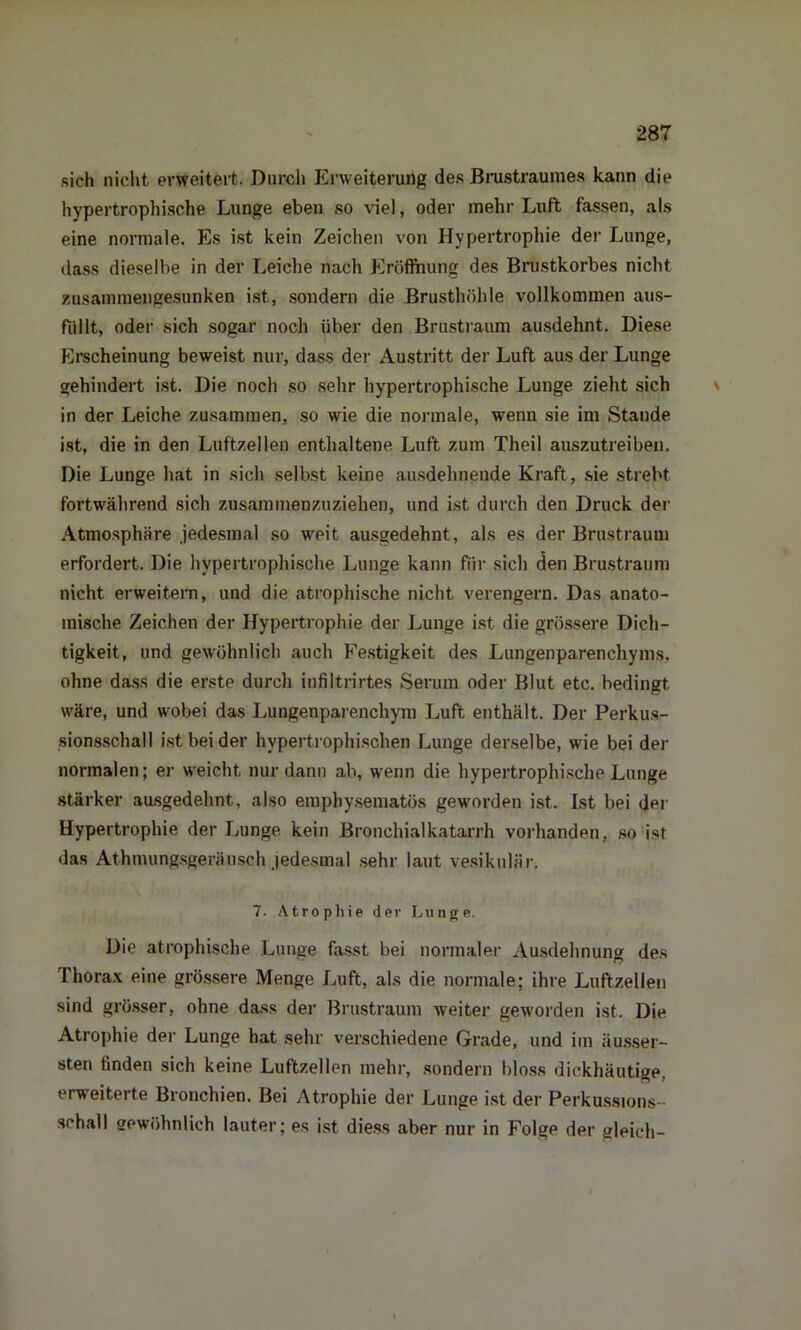 sich nicht erweitert. Durch Erweiterung des Brustraumes kann die hypertrophische Lunge eben so viel, oder mehr Luft fassen, als eine normale. Es ist kein Zeichen von Hypertrophie der Lunge, dass dieselbe in der Leiche nach Eröffnung des Brustkorbes nicht zusammengesunken ist, sondern die Brusthöhle vollkommen aus- füllt, oder sich sogar noch über den Brustraum ausdehnt. Diese Erscheinung beweist nur, dass der Austritt der Luft aus der Lunge gehindert ist. Die noch so sehr hypertrophische Lunge zieht sich in der Leiche zusammen, so wie die normale, wenn sie im Stande ist, die in den Luftzellen enthaltene Luft zum Theil auszutreiben. Die Lunge hat in sich selbst keine ausdehnende Kraft, sie strebt fortwährend sich zusammenzuziehen, und ist durch den Druck der Atmosphäre jedesmal so weit ausgedehnt, als es der Brustraum erfordert. Die hypertrophische Lunge kann für sich den Brustraum nicht erweitern, und die atrophische nicht verengern. Das anato- mische Zeichen der Hypertrophie der Lunge ist die grössere Dich- tigkeit, und gewöhnlich auch Festigkeit des Lungenparenchyms, ohne dass die erste durch infiltrirtes Serum oder Blut etc. bedingt, wäre, und wobei das Lungenparenchym Luft enthält. Der Perkus- sionsschall ist beider hypertrophischen Lunge derselbe, wie bei der normalen; er weicht nur dann ab, wenn die hypertrophische Lunge stärker ausgedehnt, also emphysematos geworden ist. Ist bei der Hypertrophie der Lunge kein Bronchialkatarrh vorhanden, so ist das Athmungsgeuäusch jedesmal sehr laut vesikulär. 7. Atrophie der Lunge. Die atrophische Lunge fasst bei normaler Ausdehnung des Thorax eine grössere Menge Luft, als die normale; ihre Luftzellen sind grösser, ohne dass der Brustraum weiter geworden ist. Die Atrophie der Lunge hat sehr verschiedene Grade, und im äusser- sten finden sich keine Luftzellen mehr, sondern bloss dickhäutige, erweiterte Bronchien. Bei Atrophie der Lunge ist der Perkussions- schall gewöhnlich lauter; es ist diess aber nur in Folge der gleich-