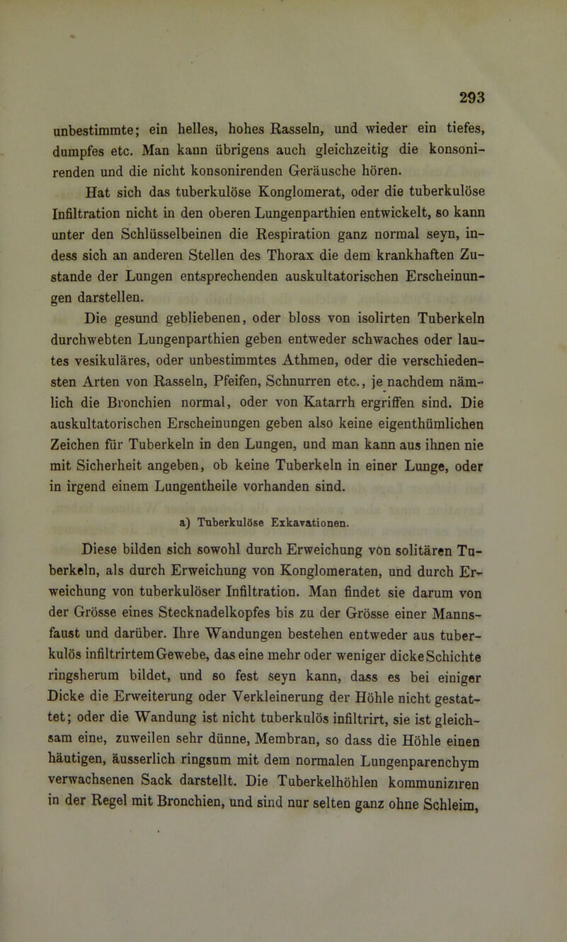 unbestimmte; ein helles, hohes Rasseln, und wieder ein tiefes, dumpfes etc. Man kann übrigens auch gleichzeitig die konsoni- renden und die nicht konsonirenden Geräusche hören. Hat sich das tuberkulöse Konglomerat, oder die tuberkulöse Infiltration nicht in den oberen Lungenparthien entwickelt, so kann unter den Schlüsselbeinen die Respiration ganz normal seyn, in- dess sich an anderen Stellen des Thorax die dem krankhaften Zu- stande der Lungen entsprechenden auskultatorischen Erscheinun- gen darstellen. Die gesund gebliebenen, oder bloss von isolirten Tuberkeln durchwebten Lungenparthien geben entweder schwaches oder lau- tes vesikuläres, oder unbestimmtes Athmen, oder die verschieden- sten Arten von Rasseln, Pfeifen, Schnurren etc., je nachdem näm- lich die Bronchien normal, oder von Katarrh ergriffen sind. Die auskultatorischen Erscheinungen geben also keine eigentümlichen Zeichen für Tuberkeln in den Lungen, und man kann aus ihnen nie mit Sicherheit angeben, ob keine Tuberkeln in einer Lunge, oder in irgend einem Lungentheile vorhanden sind. a) Tuberkulöse Exkavationen. Diese bilden sich sowohl durch Erweichung von solitären Tu- berkeln, als durch Erweichung von Konglomeraten, und durch Er- weichung von tuberkulöser Infiltration. Man findet sie darum von der Grösse eines Stecknadelkopfes bis zu der Grösse einer Manns- faust und darüber. Ihre Wandungen bestehen entweder aus tuber- kulös infiltrirtem Gewebe, das eine mehr oder weniger dicke Schichte ringsherum bildet, und so fest seyn kann, dass es bei einiger Dicke die Erweiterung oder Verkleinerung der Höhle nicht gestat- tet; oder die Wandung ist nicht tuberkulös infiltrirt, sie ist gleich- sam eine, zuweilen sehr dünne, Membran, so dass die Höhle einen häutigen, äusserlich ringsum mit dem normalen Lungenparenchym verwachsenen Sack darstellt. Die Tuberkelhöhlen kommuniziren in der Regel mit Bronchien, und sind nur selten ganz ohne Schleim,