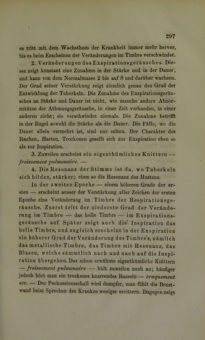 » es tritt mit dem Wachsthum der Krankheit immer mehr hervor, bis es beim Erscheinen der Veränderungen im Timbre verschwindet. 2. Veränderungen des Exspirationsgeräusches. Die- ses zeigt konstant eine Zunahme in der Stärke und in der Dauer, und kann von dem Normalmasse 2 bis auf 8 und darüber wachsen. Der Grad seiner Verstärkung zeigt ziemlich genau den Grad der Entwicklung der Tuberkeln. Die Zunahme des Exspirationsgeräu- sches an Stärke und Dauer ist nicht, wie manche andere Abnor- mitäten der Athmungsgeräusche, in einer Zeit vorhanden, in einer anderen nicht; sie verschwindet niemals. Die Zunahme betrifft in der Regel sowohl die Stärke als die Dauer. Die Fälle, wo die Dauer allein vermehrt ist, sind nur selten. Der Charakter des Rauhen, Harten, Trockenen gesellt sich zur Exspiration eben so als zur Inspiration. 3. Zuweilen erscheint ein eigentümliches Knittern — froissement pulmonaire. — 4. Die Resonanz der Stimme ist da, wo Tuberkeln sich bilden, stärker; eben so die Resonanz des Hustens. In der zweiten Epoche — einem höheren Grade der er- sten — erscheint ausser der Verstärkung aller Zeichen der ersten Epoche eine Veränderung im Timbre der Respirationsge- räusche. Zuerst tritt der niederste Grad der Verände- rung im Timbre — das helle Timbre — im Exspirations- geräusche auf. Später zeigt auch die' Inspiration das helle Timbre, und zugleich erscheint in der Exspiration ein höherer Grad derVeränderung des Timbre’s, nämlich das metallische Timbre, das Timbre mit Resonanz, das Blasen, welche sämratlich nach und nach auf die Inspi- ration übergehen. Das schon erwähnte eigenthümliche Knittern — froissement pulmonaire — hält zuweilen noch an; häufiger jedoch hört man ein trockenes knarrendes Rasseln — craquement sec. — Der Perkussionsschall wird dumpfer, man fühlt die Brust- wand beim Sprechen des Kranken weniger erzittern. Dagegen zeigt