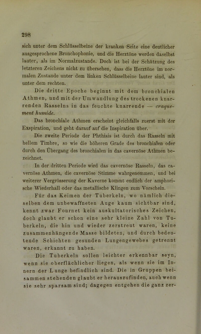 sich unter dem Schlüsselbeine der kranken Seite eine deutlicher ausgesprochene Bronchophonie, und die Herztöne werden daselbst lauter, als im Normalzustände. Doch ist bei der Schätzung des letzteren Zeichens nicht zu übersehen, dass die Herztöne im nor- malen Zustande unter dem linken Schlüsselbeine lauter sind, als unter dem rechten. Die dritte Epoche beginnt mit dem bronchialen Athmen, und mit der Umwandlung des trockenen knar- renden Rasseins in das feuchte knarrende — craque- ment humide. Das bronchiale Athmen erscheint gleichfalls zuerst mit der Exspiration, und geht darauf auf die Inspiration über. Die zweite Periode der Phthisis ist durch das Rasseln mit hellem Timbre, so wie die höheren Grade des bronchialen oder durch den Übergang des bronchialen in das cavernöse Athmen be- zeichnet. In der dritten Periode wird das cavernöse Rasseln, das ca- vernöse Athmen, die cavernöse Stimme wahrgenommen, und bei weiterer Vergrösserung der Kaverne kommt endlich der amphori- sche Wiederhall oder das metallische Klingen zum Vorschein. Für das Keimen der Tuberkeln, wo nämlich die- selben dem unbewaffneten Auge kaum sichtbar sind, kennt zwar Fournet kein auskultatorisches Zeichen, doch glaubt er schon eine sehr kleine Zahl von Tu- berkeln, die hin und wieder zerstreut waren, keine zusammenhängende Masse bildeten, und durch bedeu- tende Schichten gesunden Lungengewebes getrennt waren, erkannt zu haben. Die Tuberkeln sollen leichter erkennbar seyn, wenn sie oberflächlicher liegen, als wenn sie im In- nern der Lunge befindlich sind. Die in Gruppen bei- sammen stehenden glaubt er herauszufinden, auch wenn sie sehr sparsam sind; dagegen entgehen die ganz zer-