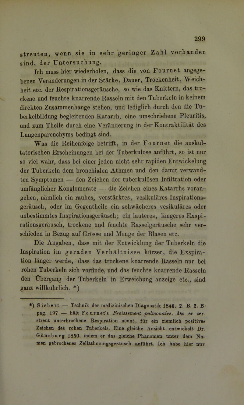streuten, wenn sie in sehr geringer Zahl vorhanden sind, der Untersuchung. Ich muss hier wiederholen, dass die von Fournet angege- benen Veränderungen in der Stärke, Dauer, Trockenheit, Weich- heit etc. der Respirationsgeräusche, so wie das Knittern, das tro- ckene und feuchte knarrende Rasseln mit den Tuberkeln in keinem direkten Zusammenhänge stehen, und lediglich durch den die Tu- berkelbildung begleitenden Katarrh, eine umschriebene Pleuritis, und zum Theile durch eine Veränderung in der Kontraktilität des Lungenparenchyms bedingt sind. Was die Reihenfolge betrifft, in der Fournet die auskul- tatorischen Erscheinungen bei der Tuberkulose anführt, so ist nur so viel wahr, dass bei einer jeden nicht sehr rapiden Entwickelung der Tuberkeln dem bronchialen Athmen und den damit verwand- ten Symptomen — den Zeichen der tuberkulösen Infiltration oder umfänglicher Konglomerate — die Zeichen eines Katarrhs voran- gehen, nämlich ein rauhes, verstärktes, vesikuläres Inspirations- geräusch, oder im Gegentheile ein schwächeres vesikuläres oder unbestimmtes Inspirationsgeräusch; ein lauteres, längeres Exspi- rationsgeräusch, trockene und feuchte Rasselgeräusche sehr ver- schieden in Bezug auf Grösse und Menge der Blasen etc. Die Angaben, dass mit der Entwicklung der Tuberkeln die Inspiration im geraden Verhältnisse kürzer, die Exspira- tion länger werde, dass das trockene knarrende Rasseln nur bei rohen Tuberkeln sich vorfinde, und das feuchte knarrende Rasseln den Übergang der Tuberkeln in Erweichung anzeige etc., sind ganz willkührlich. *) *) Siebert — Technik der medizinischen Diagnostik 1846, 2- B. 2. B- pag. 197 — hält Fournet’s Froissement pulmonaire, das er zer- streut unterbrochene Kespiration nennt, für ein ziemlich positives Zeichen des rohen Tuberkels. Eine gleiche Ansicht entwickelt Dr. Günsburg 1850, indem er das gleiche Phänomen unter dem Na- men gebrochenes Zellathmungsgeräusch anführt. Ich habe hier nur