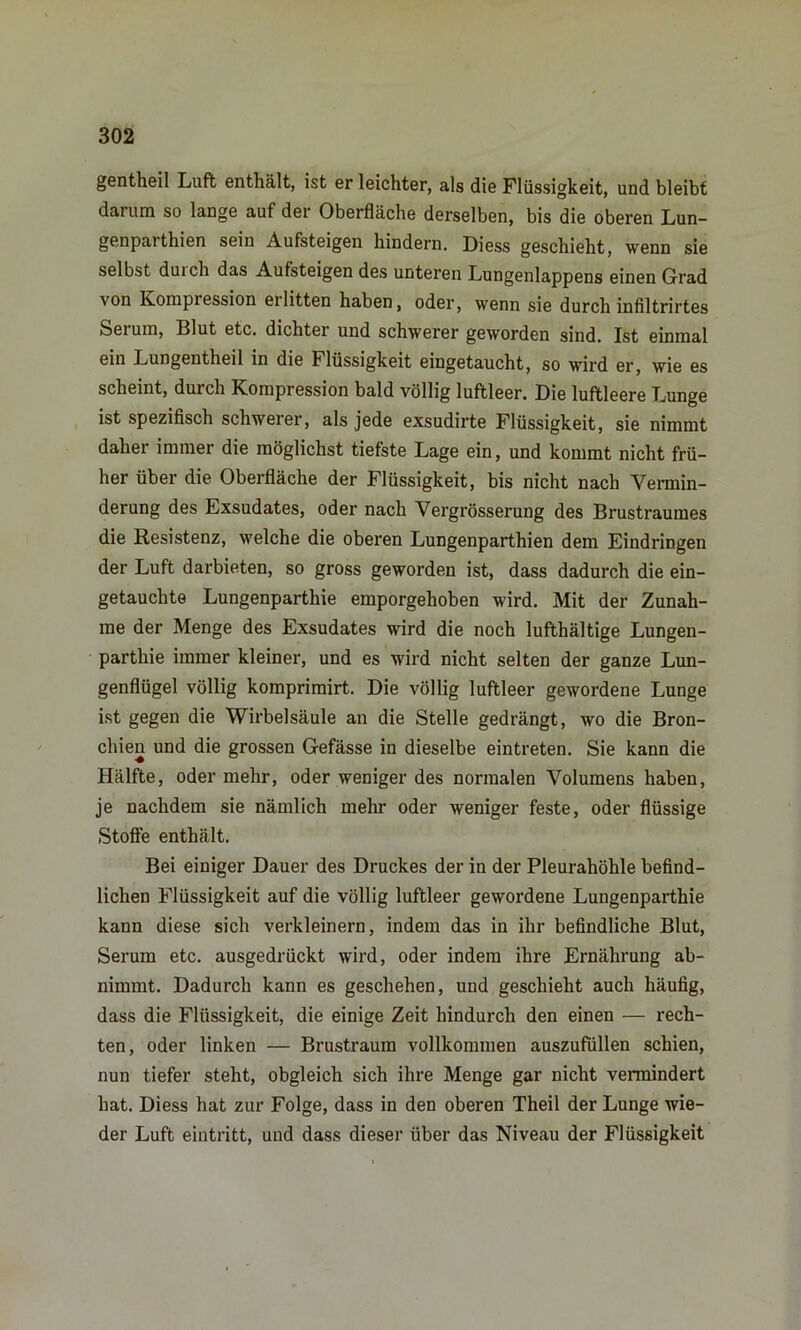 gentheil Luft enthält, ist er leichter, als die Flüssigkeit, und bleibt darum so lange auf der Oberfläche derselben, bis die oberen Lun- genpaithien sein Aufsteigen hindern. Diess geschieht, wenn sie selbst duich das Aufsteigen des unteren Lungenlappens einen Grad von Kompression erlitten haben, oder, wenn sie durch infiltrirtes Serum, Blut etc. dichter und schwerer geworden sind. Ist einmal ein Lungentheil in die Flüssigkeit eingetaucht, so wird er, wie es scheint, durch Kompression bald völlig luftleer. Die luftleere Lunge ist spezifisch schwerer, als jede exsudirte Flüssigkeit, sie nimmt daher immer die möglichst tiefste Lage ein, und kommt nicht frü- her über die Oberfläche der Flüssigkeit, bis nicht nach Vermin- derung des Exsudates, oder nach Vergrösserung des Brustraumes die Resistenz, welche die oberen Lungenparthien dem Eindringen der Luft darbieten, so gross geworden ist, dass dadurch die ein- getauchte Lungenparthie emporgehoben wird. Mit der Zunah- me der Menge des Exsudates wird die noch lufthältige Lungen- parthie immer kleiner, und es wird nicht selten der ganze Lun- genflügel völlig komprimirt. Die völlig luftleer gewordene Lunge ist gegen die Wirbelsäule an die Stelle gedrängt, wo die Bron- chien und die grossen Gefässe in dieselbe eintreten. Sie kann die Hälfte, oder mehr, oder weniger des normalen Volumens haben, je nachdem sie nämlich mehr oder weniger feste, oder flüssige Stoffe enthält. Bei einiger Dauer des Druckes der in der Pleurahöhle befind- lichen Flüssigkeit auf die völlig luftleer gewordene Lungenparthie kann diese sich verkleinern, indem das in ihr befindliche Blut, Serum etc. ausgedrückt wird, oder indem ihre Ernährung ab- nimmt. Dadurch kann es geschehen, und geschieht auch häufig, dass die Flüssigkeit, die einige Zeit hindurch den einen — rech- ten, oder linken — Brustraum vollkommen auszufüllen schien, nun tiefer steht, obgleich sich ihre Menge gar nicht vermindert hat. Diess hat zur Folge, dass in den oberen Theil der Lunge wie- der Luft eintritt, und dass dieser über das Niveau der Flüssigkeit