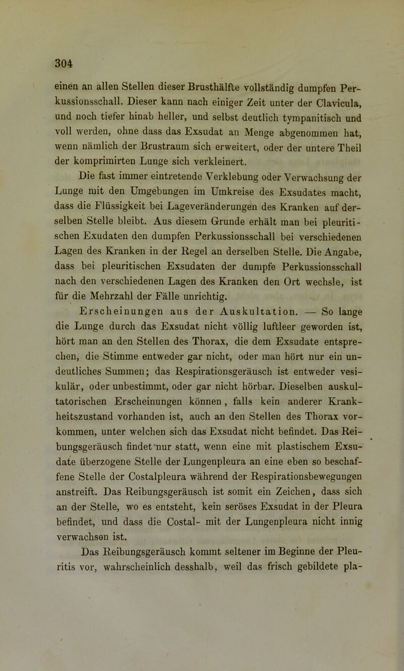 einen an allen Stellen dieser Brusthälfte vollständig dumpfen Per- kussionsschall. Dieser kann nach einiger Zeit unter der Clavicula, und noch tiefer hinab heller, und selbst deutlich tympanitisch und voll werden, ohne dass das Exsudat an Menge abgenommen hat, wenn nämlich der Brustraum sich erweitert, oder der untere Theil der komprimirten Lunge sich verkleinert. Die fast immer eintretende Verklebung oder Verwachsung der Lunge mit den Umgebungen im Umkreise des Exsudates macht, dass die Flüssigkeit bei Lageveränderungen des Kranken auf der- selben Stelle bleibt. Aus diesem Grunde erhält man bei pleuriti- schen Exudaten den dumpfen Perkussionsschall bei verschiedenen Lagen des Kranken in der Regel an derselben Stelle. Die Angabe, dass bei pleuritischen Exsudaten der dumpfe Perkussionsschall nach den verschiedenen Lagen des Kranken den Ort wechsle, ist für die Mehrzahl der Fälle unrichtig. Erscheinungen aus der Auskultation. — So lange die Lunge durch das Exsudat nicht völlig luftleer geworden ist, hört man an den Stellen des Thorax, die dem Exsudate entspre- chen, die Stimme entweder gar nicht, oder man hört nur ein un- deutliches Summen; das Respirationsgeräusch ist entweder vesi- kulär, oder unbestimmt, oder gar nicht hörbar. Dieselben auskul- tatorischen Erscheinungen können, falls kein anderer Krank- heitszustand vorhanden ist, auch an den Stellen des Thorax Vor- kommen, unter welchen sich das Exsudat nicht befindet. Das Rei- bungsgeräusch findet nur statt, wenn eine mit plastischem Exsu- date überzogene Stelle der Lungenpleura an eine eben so beschaf- fene Stelle der Costalpleura während der Respirationsbewegungen anstreift. Das Reibungsgeräusch ist somit ein Zeichen, dass sich an der Stelle, wo es entsteht, kein seröses Exsudat in der Pleura befindet, und dass die Costal- mit der Lungenpleura nicht innig verwachsen ist. Das Reibungsgeräusch kommt seltener im Beginne der Pleu- ritis vor, wahrscheinlich desshalb, weil das frisch gebildete pla-