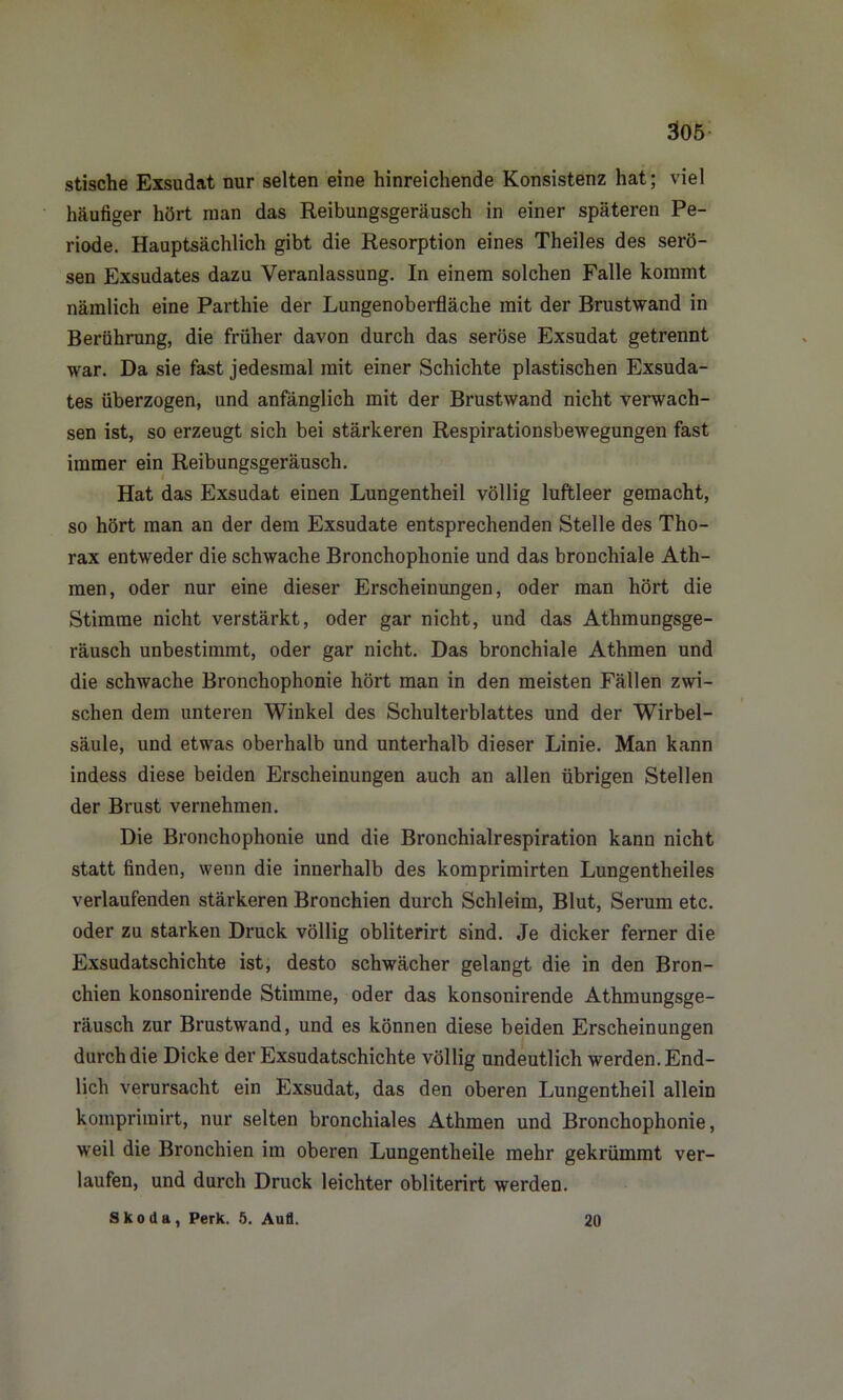 stische Exsudat nur selten eine hinreichende Konsistenz hat; viel häufiger hört man das Reibungsgeräusch in einer späteren Pe- riode. Hauptsächlich gibt die Resorption eines Theiles des serö- sen Exsudates dazu Veranlassung. In einem solchen Falle kommt nämlich eine Parthie der Lungenoberfläche mit der Brustwand in Berührung, die früher davon durch das seröse Exsudat getrennt war. Da sie fast jedesmal mit einer Schichte plastischen Exsuda- tes überzogen, und anfänglich mit der Brustwand nicht verwach- sen ist, so erzeugt sich bei stärkeren Respirationsbewegungen fast immer ein Reibungsgeräusch. Hat das Exsudat einen Lungentheil völlig luftleer gemacht, so hört man an der dem Exsudate entsprechenden Stelle des Tho- rax entweder die schwache Bronchophonie und das bronchiale Ath- men, oder nur eine dieser Erscheinungen, oder man hört die Stimme nicht verstärkt, oder gar nicht, und das Athmungsge- räusch unbestimmt, oder gar nicht. Das bronchiale Athmen und die schwache Bronchophonie hört man in den meisten Fällen zwi- schen dem unteren Winkel des Schulterblattes und der Wirbel- säule, und etwas oberhalb und unterhalb dieser Linie. Man kann indess diese beiden Erscheinungen auch an allen übrigen Stellen der Brust vernehmen. Die Bronchophonie und die Bronchialrespiration kann nicht statt finden, wenn die innerhalb des komprimirten Lungentheiles verlaufenden stärkeren Bronchien durch Schleim, Blut, Serum etc. oder zu starken Druck völlig obliterirt sind. Je dicker ferner die Exsudatschichte ist, desto schwächer gelangt die in den Bron- chien konsonirende Stimme, oder das konsonirende Athmungsge- räusch zur Brustwand, und es können diese beiden Erscheinungen durch die Dicke der Exsudatschichte völlig undeutlich werden. End- lich verursacht ein Exsudat, das den oberen Lungentheil allein kompriinirt, nur selten bronchiales Athmen und Bronchophonie, weil die Bronchien im oberen Lungentheile mehr gekrümmt ver- laufen, und durch Druck leichter obliterirt werden. Skoda, Perk. 5. Aufl. 20