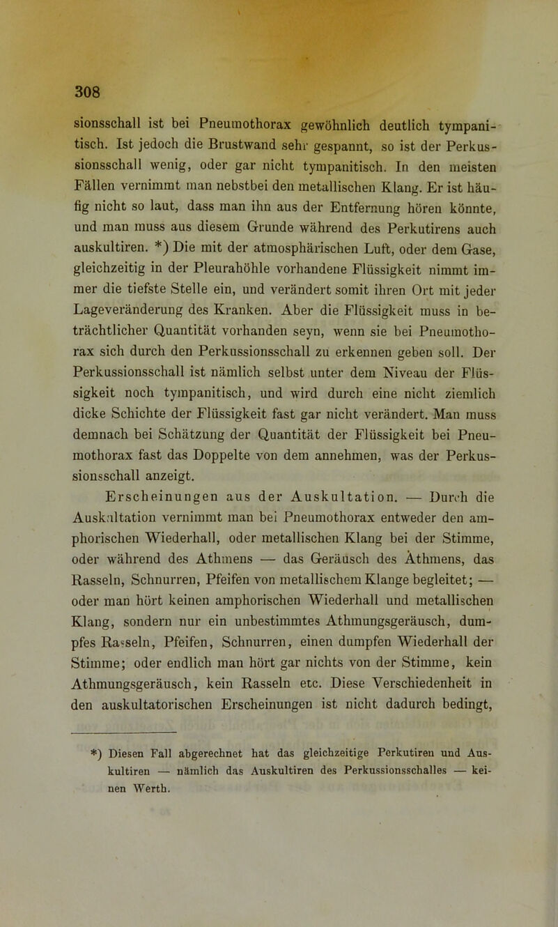 * 308 sionsschall ist bei Pneumothorax gewöhnlich deutlich tympani- tisch. Ist jedoch die Brustwand sehr gespannt, so ist der Perkus- sionsschall wenig, oder gar nicht tympanitisch. In den meisten Fällen vernimmt man nebstbei den metallischen Klang. Er ist häu- fig nicht so laut, dass man ihn aus der Entfernung hören könnte, und man muss aus diesem Grunde während des Perkutirens auch auskultiren. *) Die mit der atmosphärischen Luft, oder dem Gase, gleichzeitig in der Pleurahöhle vorhandene Flüssigkeit nimmt im- mer die tiefste Stelle ein, und verändert somit ihren Ort mit jeder Lageveränderung des Kranken. Aber die Flüssigkeit muss in be- trächtlicher Quantität vorhanden seyn, wenn sie bei Pneumotho- rax sich durch den Perkussionsschall zu erkennen geben soll. Der Perkussionsschall ist nämlich selbst unter dem Niveau der Flüs- sigkeit noch tympanitisch, und wird durch eine nicht ziemlich dicke Schichte der Flüssigkeit fast gar nicht verändert. Man muss demnach bei Schätzung der Quantität der Flüssigkeit bei Pneu- mothorax fast das Doppelte von dem annehmen, was der Perkus- sionsschall anzeigt. Erscheinungen aus der Auskultation. — Durch die Auskultation vernimmt man bei Pneumothorax entweder den am- phorischen Wiederhall, oder metallischen Klang bei der Stimme, oder während des Athmens — das Geräusch des Äthmens, das Rasseln, Schnurren, Pfeifen von metallischem Klange begleitet; — oder man hört keinen amphorischen Wiederhall und metallischen Klang, sondern nur ein unbestimmtes Athmungsgeräusch, dum- pfes Rasseln, Pfeifen, Schnurren, einen dumpfen Wiederhall der Stimme; oder endlich man hört gar nichts von der Stimme, kein Athmungsgeräusch, kein Rasseln etc. Diese Verschiedenheit in den auskultatorischen Erscheinungen ist nicht dadurch bedingt, *) Diesen Fall abgerechnet hat das gleichzeitige Perkutiren und Aus- kultiren — nämlich das Auskultiren des Perkussionsschalles — kei- nen Werth.