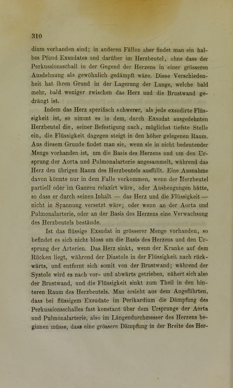 diura vorhanden sind; in anderen Fällen aber findet man ein hal- bes Pfund Exsudates und darüber im Herzbeutel, ohne dass der Perkussionsschall in der Gegend der Herzens in einer grösseren Ausdehnung als gewöhnlich gedämpft wäre. Diese Verschieden- heit hat ihren Grund in der Lagerung der Lunge, welche bald mehr, bald weniger zwischen das Herz und die Brustwand ge- drängt ist. Indem das Herz spezifisch schwerer, als jede exsudirte Flüs- sigkeit ist, so nimmt es in dem, durch Exsudat ausgedehnten Herzbeutel die, seiner Befestigung nach, möglichst tiefste Stelle ein, die Flüssigkeit dagegen steigt in den höher gelegenen Raum. Aus diesem Grunde findet man sie, wenn sie in nicht bedeutender Menge vorhanden ist, um die Basis des Herzens und um den Ur- sprung der Aorta und Pulmonalarterie angesammelt, während das Herz den übrigen Raum des Herzbeutels ausfüllt. Eine Ausnahme davon könnte nur in dem Falle Vorkommen, wenn der Herzbeutel partiell oder im Ganzen relaxirt wäre, oder Ausbeugungen hätte, so dass er durch seinen Inhalt — das Herz und die Flüssigkeit — nicht in Spannung versetzt wäre; oder wenn an der Aorta und Pulmonalarterie, oder an der Basis des Herzens eine Verwachsung des Herzbeutels bestände. Ist das flüssige Exsudat in grösserer Menge vorhanden, so befindet es sich nicht bloss um die Basis des Herzens und den Ur- sprung der Arterien. Das Herz sinkt, wenn der Kranke auf dem Rücken liegt, während der Diastole in der Flüssigkeit nach rück- wärts, und entfernt sich somit von der Brustwand; während der Systole wird es nach vor- und abwärts getrieben, nähert sich also der Brustwand, und die Flüssigkeit sinkt zum Theil in den hin- teren Raum des Herzbeutels. Man ersieht aus dem Angeführten, dass bei flüssigem Exsudate im Perikardium die Dämpfung des Perkussionsschalles fast konstant über dem Ursprünge der Aorta und Pulmonalarterie, also im Längendurchmesser des Herzens be- ginnen müsse, dass eine grössere Dämpfung in der Breite des Her-