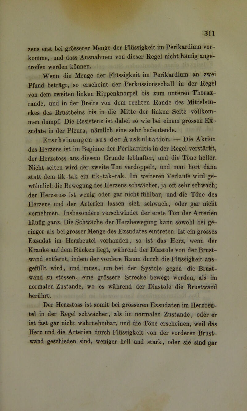 zens erst bei grösserer Menge der Flüssigkeit im Perikardium vor- komme, und dass Ausnahmen von dieser Regel nicht häufig ange- troffen werden können. Wenn die Menge der Flüssigkeit im Perikardium an zwei Pfund beträgt, so erscheint der Perkussionsschall in der Regel von dem zweiten linken Rippenknorpel bis zum unteren Thorax- rande, und in der Breite von dem rechten Rande des Mittelstü- ckes des Brustbeins bis in die Mitte der linken Seite vollkom- men dumpf. Die Resistenz ist dabei so wie bei einem grossen Ex- sudate in der Pleura, nämlich eine sehr bedeutende. Erscheinungen aus der Auskultation. — Die Aktion des Herzens ist im Beginne der Perikarditis in der Regel verstärkt, der Herzstoss aus diesem Grunde lebhafter, und die Töne heller. Nicht selten wird der zweite Ton verdoppelt, und man hört dann statt dem tik-tak ein tik-tak-tak. Im weiteren Verlaufe wird ge- wöhnlich die Bewegung des Herzens schwächer, ja oft sehr schwach; der Herzstoss ist wenig oder gar nicht fühlbar, und die Töne des Herzens und der Arterien lassen sich schwach, oder gar nicht vernehmen. Insbesondere verschwindet der erste Ton der Arterien häufig ganz. Die Schwäche der Herzbewegung kann sowohl bei ge- ringer als bei grosser Menge des Exsudates eintreten. Ist ein grosses Exsudat im Herzbeutel vorhanden, so ist das Herz, wenn der Kranke auf dem Rücken liegt, während der Diastole von der Brust- wand entfernt, indem der vordere Raum durch die Flüssigkeit aus- gefüllt wird, und muss, um bei der Systole gegen die Brust- wand zu stossen, eine grössere Strecke bewegt werden, als im normalen Zustande, wo es während der Diastole die Brustwand berührt. Der Herzstoss ist somit bei grösseren Exsudaten im Herzbeu- tel in der Regel schwächer, als im normalen Zustande, oder er ist fast gar nicht wahrnehmbar, und die Töne erscheinen, weil das Herz und die Arterien durch Flüssigkeit von der vorderen Brust- wand geschieden sind, weniger hell und stark, oder sie sind gar