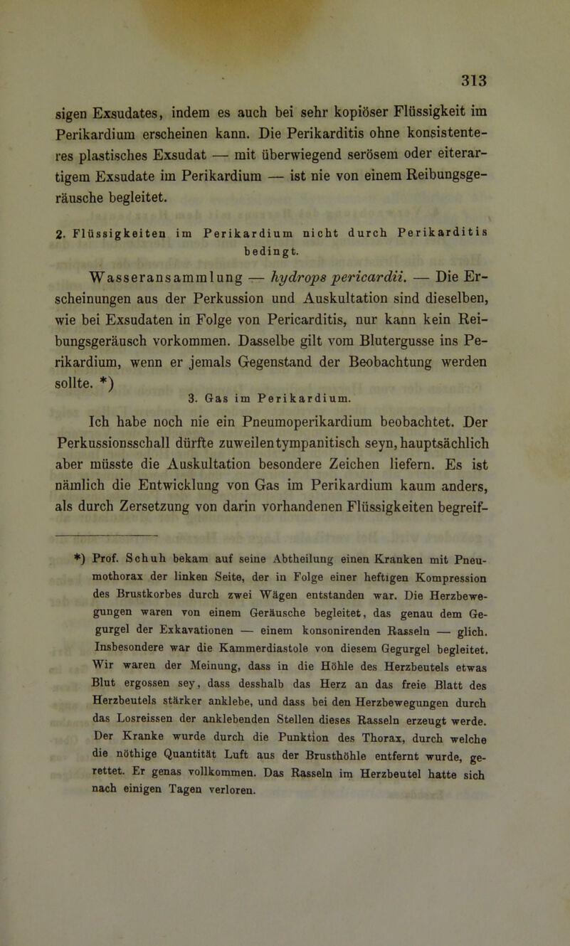 sigen Exsudates, indem es auch bei sehr kopiöser Flüssigkeit im Perikardium erscheinen kann. Die Perikarditis ohne konsistente- res plastisches Exsudat — mit überwiegend serösem oder eiterar- tigem Exsudate im Perikardium — ist nie von einem Reibungsge- räusche begleitet. \ 2. Flüssigkeiten im Perikardium nicht durch Perikarditis bedingt. Wasseransammlung — hydrops pericardii. — Die Er- scheinungen aus der Perkussion und Auskultation sind dieselben, wie bei Exsudaten in Folge von Pericarditis, nur kann kein Rei- bungsgeräusch Vorkommen. Dasselbe gilt vom Blutergusse ins Pe- rikardium, wenn er jemals Gegenstand der Beobachtung werden sollte. *) 3. Gas im Perikardium. Ich habe noch nie ein Pneumoperikardium beobachtet. Der Perkussionsschall dürfte zuweilentympanitisch seyn, hauptsächlich aber müsste die Auskultation besondere Zeichen liefern. Es ist nämlich die Entwicklung von Gas im Perikardium kaum anders, als durch Zersetzung von darin vorhandenen Flüssigkeiten begreif- *) Prof. Schuh bekam auf seine Abtheilung einen Kranken mit Pneu- mothorax der linken Seite, der in Folge einer heftigen Kompression des Brustkorbes durch zwei Wägen entstanden war. Die Herzbewe- gungen waren von einem Geräusche begleitet, das genau dem Ge- gurgel der Exkavationen — einem konsonirenden Rasseln — glich. Insbesondere war die Kammerdiastole von diesem Gegurgel begleitet. Wir waren der Meinung, dass in die Höhle des Herzbeutels etwas Blut ergossen sey, dass desshalb das Herz an das freie Blatt des Herzbeutels stärker anklebe, und dass bei den Herzbewegungeu durch das Losreissen der anklebenden Stellen dieses Rasseln erzeugt werde. Der Kranke wurde durch die Punktion des Thorax, durch welche die nöthige Quantität Luft aus der Brusthöhle entfernt wurde, ge- rettet. Er genas vollkommen. Das Rasseln im Herzbeutel hatte sich nach einigen Tagen verloren.
