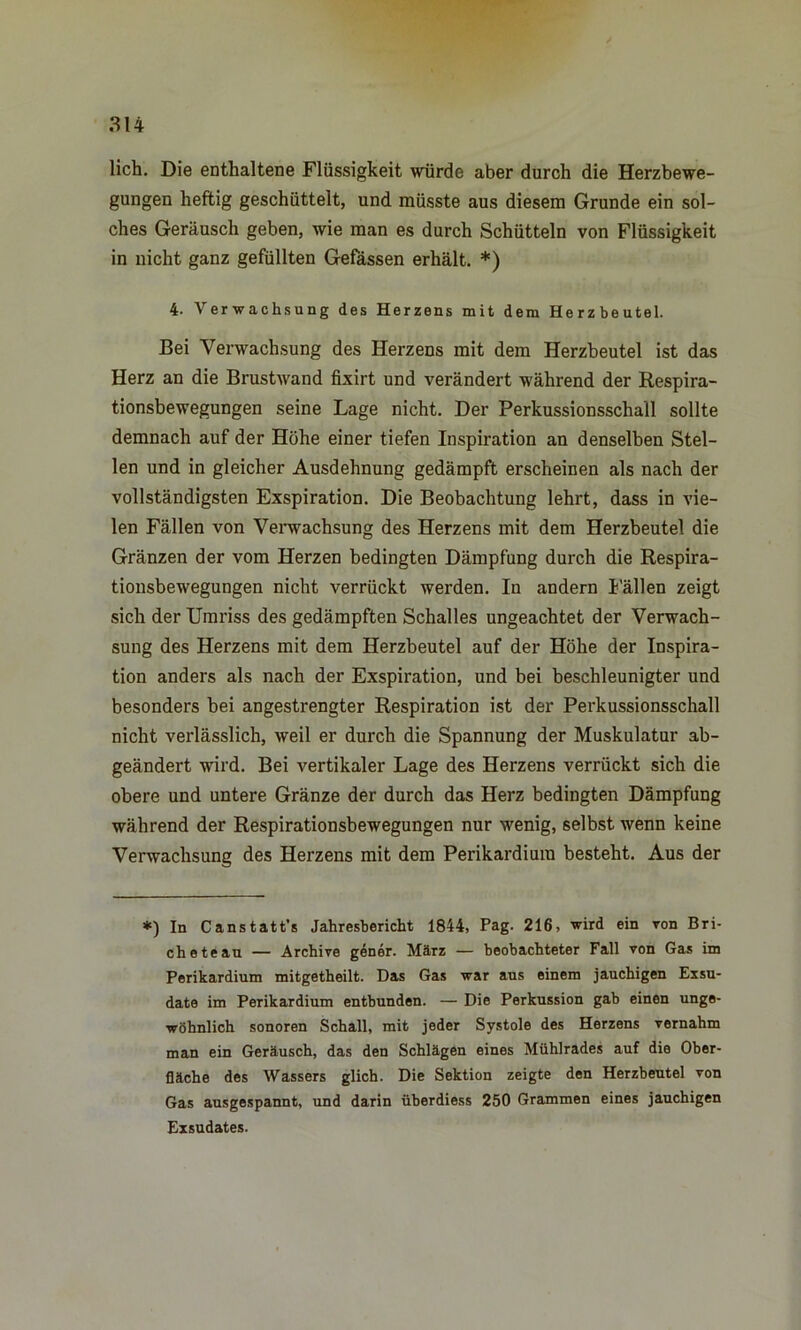 lieh. Die enthaltene Flüssigkeit würde aber durch die Herzbewe- gungen heftig geschüttelt, und müsste aus diesem Grunde ein sol- ches Geräusch geben, wie man es durch Schütteln von Flüssigkeit in nicht ganz gefüllten Gefässen erhält. *) 4- Verwachsung des Herzens mit dem Herzbeutel. Bei Verwachsung des Herzens mit dem Herzbeutel ist das Herz an die Brustwand fixirt und verändert während der Respira- tionsbewegungen seine Lage nicht. Der Perkussionsschall sollte demnach auf der Höhe einer tiefen Inspiration an denselben Stel- len und in gleicher Ausdehnung gedämpft erscheinen als nach der vollständigsten Exspiration. Die Beobachtung lehrt, dass in vie- len Fällen von Verwachsung des Herzens mit dem Herzbeutel die Gränzen der vom Herzen bedingten Dämpfung durch die Respira- tionsbewegungen nicht verrückt werden. In andern Fällen zeigt sich der Umriss des gedämpften Schalles ungeachtet der Verwach- sung des Herzens mit dem Herzbeutel auf der Höhe der Inspira- tion anders als nach der Exspiration, und bei beschleunigter und besonders bei angestrengter Respiration ist der Perkussionsschall nicht verlässlich, weil er durch die Spannung der Muskulatur ab- geändert -ward. Bei vertikaler Lage des Herzens verrückt sich die obere und untere Gränze der durch das Herz bedingten Dämpfung während der Respirationsbewegungen nur wenig, selbst wenn keine Verwachsung des Herzens mit dem Perikardiura besteht. Aus der *) In Canstatt’s Jahresbericht 1844, Pag. 216, wird ein von Bri- ch eteau — Archive gener. März — beobachteter Fall von Gas im Perikardium mitgetheilt. Das Gas war ans einem jauchigen Exsu- date im Perikardium entbunden. — Die Perkussion gab einen unge- wöhnlich sonoren Schall, mit jeder Systole des Herzens vernahm man ein Geräusch, das den Schlägen eines Mühlrades auf die Ober- fläche des Wassers glich. Die Sektion zeigte den Herzbeutel von Gas ausgespannt, und darin überdiess 250 Grammen eines jauchigen Exsudates.