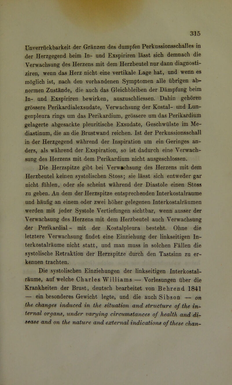 Unverrückbarkeit der Gränzen des dumpfen Perkussionsschalles in der Herzgegend beim In- und Exspiriren lässt sich demnach die Verwachsung des Herzens mit dem Herzbeutel nur dann diagnosti- ziren, wenn das Herz nicht eine vertikale Lage hat, und wenn es möglich ist, nach den vorhandenen Symptomen alle übrigen ab- normen Zustände, die auch das Gleichbleiben der Dämpfung beim In- und Exspiriren bewirken, auszuschliessen. Dahin gehören grössere Perikardialexsudate, Verwachsung der Kostal- und Lun- genpleura rings um das Perikardium, grössere um das Perikardium gelagerte abgesackte pleuritische Exsudate, Geschwülste im Me- diastinum, die an die Brustwand reichen. Ist der Perkussionsschall in der Herzgegend während der Inspiration um ein Geringes an- ders, als während der Exspiration, so ist dadurch eine Verwach- sung des Herzens mit dem Perikardium nicht ausgeschlossen. Die Herzspitze gibt bei Verwachsung des Herzens mit dem Herzbeutel keinen systolischen Stoss; sie lässt sich entweder gar nicht fühlen, oder sie scheint während der Diastole einen Stoss zu geben. An dem der Herzspitze entsprechenden Interkostalraume und häufig an einem oder zwei höher gelegenen Interkostal rä umen werden mit jeder Systole Vertiefungen sichtbar, wenn ausser der Verwachsung des Herzens mit dem Herzbeutel auch Verwachsung der Perikardial - mit der Kostalpleura besteht. Ohne die letztere Verwachsung findet eine Einziehung der linkseitigen In- terkostalräume nicht statt, und man muss in solchen Fällen die systolische Retraktion der Herzspitze durch den Tastsinn zu er- kennen trachten. Die systolischen Einziehungen der linkseitigen Interkostal- räume, auf welche Charles Williams — Vorlesungen über die Krankheiten der Brust, deutsch bearbeitet von Behrend 1841 — ein besonderes Gewicht legte, und die auch Sibson — on the chang es induced in the Situation and structure of the in- ternal organs, under varying ciroumstances of health and di- sease and on the nature and external indications ofthese chan-