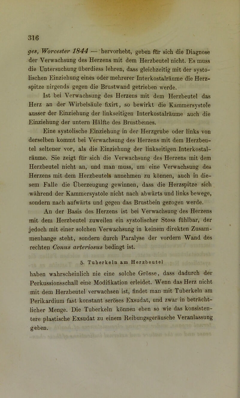 ges, Worcester 1844 — hervorhebt, geben für sich die Diagnose der Verwachsung des Herzens init dem Herzbeutel nicht. Es muss die Untersuchung überdiess lehren, dass gleichzeitig mit der systo- lischen Einziehung eines oder mehrerer Interkostalräume die Herz- spitze nirgends gegen die Brustwand getrieben werde. Ist bei Verwachsung des Herzens mit dem Herzbeutel das Herz an der Wirbelsäule fixirt, so bewirkt die Kammersystole ausser der Einziehung der linkseitigen Interkostalräume auch die Einziehung der untern Hälfte des Brustbeines. Eine systolische Einziehung in der Herzgrube oder links von derselben kommt bei Verwachsung des Herzens mit dem Herzbeu- tel seltener vor, als die Einziehung der linkseitigen Interkostal- räume. Sie zeigt für sich die Verwachsung des Herzens mit dem Herzbeutel nicht an, und man muss, um eine Verwachsung des Herzens mit dem Herzbeutels annehmen zu können, auch in die- sem Falle die Überzeugung gewinnen, dass die Herzspitze sich während der Kammersystole nicht nach abwärts und links bewege, sondern nach aufwärts und gegen das Brustbein gezogen werde. An der Basis des Herzens ist bei Verwachsung des Herzens mit dem Herzbeutel zuweilen ein systolischer Stoss fühlbar, der jedoch mit einer solchen Verwachsung in keinem direkten Zusam- menhänge steht, sondern durch Paralyse der vordem Wand des rechten Conus arteriosus bedingt ist. 5. Tuberkeln am Herzbeutel haben wahrscheinlich nie eine solche Grösse, dass dadurch der Perkussionsschall eine Modifikation erleidet. Wenn das Herz nicht mit dem Herzbeutel verwachsen ist, findet man mit Tuberkeln am Perikardium fast konstant seröses Exsudat, und zwar in beträcht- licher Menge. Die Tuberkeln können eben so wie das konsisten- tere plastische Exsudat zu einem Reibungsgeräusche Veranlassung geben.
