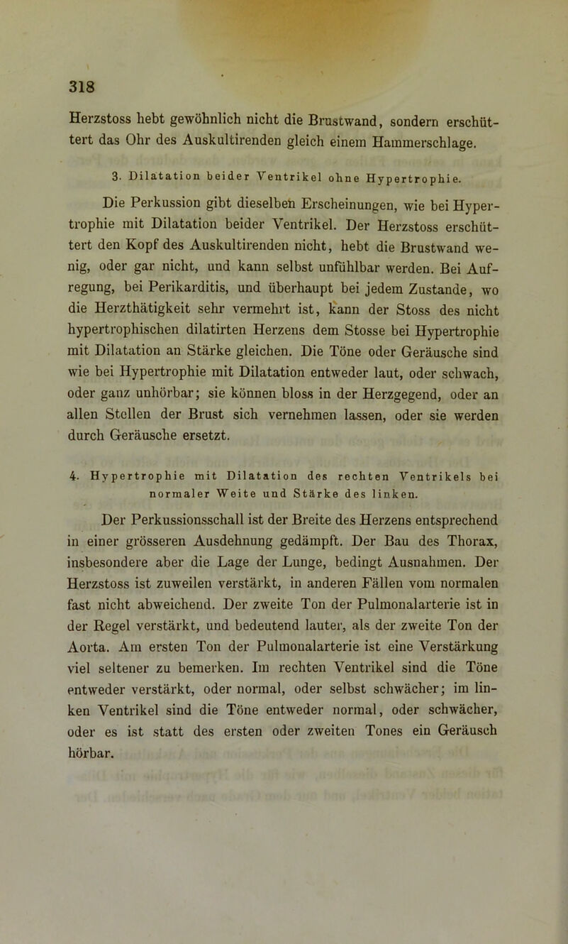 Herzstoss hebt gewöhnlich nicht die Brustwand, sondern erschüt- tert das Ohr des Auskultirenden gleich einem Hammerschlage. 3. Dilatation beider \ entrikel ohne Hypertrophie. Die Perkussion gibt dieselben Erscheinungen, wie bei Hyper- trophie mit Dilatation beider Ventrikel. Der Herzstoss erschüt- tert den Kopf des Auskultirenden nicht, hebt die Brustwand we- nig, oder gar nicht, und kann selbst unfühlbar werden. Bei Auf- regung, bei Perikarditis, und überhaupt bei jedem Zustande, wo die Herzthätigkeit sehr vermehrt ist, kann der Stoss des nicht hypertrophischen dilatirten Herzens dem Stosse bei Hypertrophie mit Dilatation an Stärke gleichen. Die Töne oder Geräusche sind wie bei Hypertrophie mit Dilatation entweder laut, oder schwach, oder ganz unhörbar; sie können bloss in der Herzgegend, oder an allen Stellen der Brust sich vernehmen lassen, oder sie werden durch Geräusche ersetzt. 4. Hypertrophie mit Dilatation des rechten Ventrikels bei normaler Weite und Stärke des linken. Der Perkussionsschall ist der Breite des Herzens entsprechend in einer grösseren Ausdehnung gedämpft. Der Bau des Thorax, insbesondere aber die Lage der Lunge, bedingt Ausnahmen. Der Herzstoss ist zuweilen verstärkt, in anderen Fällen vom normalen fast nicht abweichend. Der zweite Ton der Pulmonalarterie ist in der Regel verstärkt, und bedeutend lauter, als der zweite Ton der Aorta. Am ersten Ton der Pulmonalarterie ist eine Verstärkung viel seltener zu bemerken. Im rechten Ventrikel sind die Töne entweder verstärkt, oder normal, oder selbst schwächer; im lin- ken Ventrikel sind die Töne entweder normal, oder schwächer, oder es ist statt des ersten oder zweiten Tones ein Geräusch hörbar.