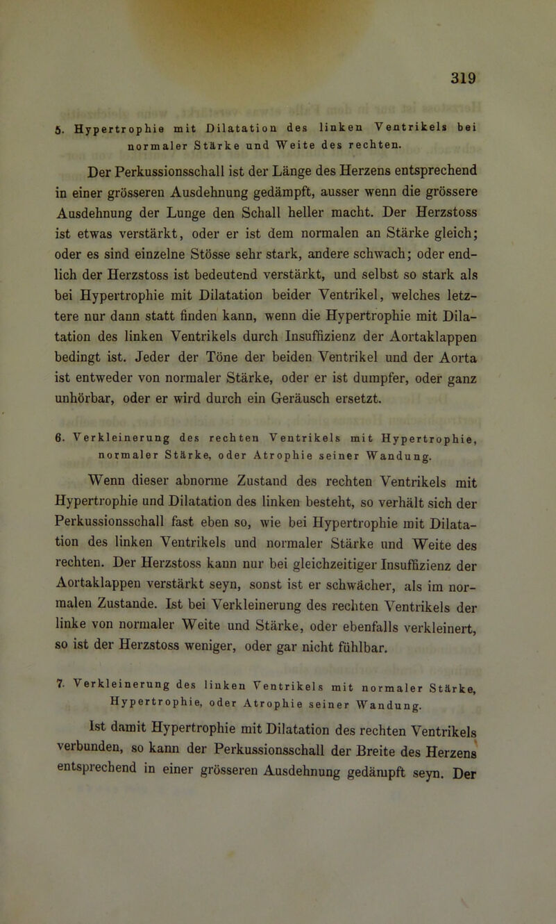 5. Hypertrophie mit Dilatation des linken Ventrikels bei normaler Stärke und Weite des rechten. Der Perkussionsschall ist der Länge des Herzens entsprechend in einer grösseren Ausdehnung gedämpft, ausser wenn die grössere Ausdehnung der Lunge den Schall heller macht. Der Herzstoss ist etwas verstärkt, oder er ist dem normalen an Stärke gleich; oder es sind einzelne Stösse sehr stark, andere schwach; oder end- lich der Herzstoss ist bedeutend verstärkt, und selbst so stark als bei Hypertrophie mit Dilatation beider Ventrikel, welches letz- tere nur dann statt finden kann, wenn die Hypertrophie mit Dila- tation des linken Ventrikels durch Insuffizienz der Aortaklappen bedingt ist. Jeder der Töne der beiden Ventrikel und der Aorta ist entweder von normaler Stärke, oder er ist dumpfer, oder ganz unhörbar, oder er wird durch ein Geräusch ersetzt. 6. Verkleinerung des rechten Ventrikels mit Hypertrophie, normaler Stärke, oder Atrophie seiner Wandung. Wenn dieser abnorme Zustand des rechten Ventrikels mit Hypertrophie und Dilatation des linken besteht, so verhält sich der Perkussionsschall fast eben so, wie bei Hypertrophie mit Dilata- tion des linken Ventrikels und normaler Stärke und Weite des rechten. Der Herzstoss kann nur bei gleichzeitiger Insuffizienz der Aortaklappen verstärkt seyn, sonst ist er schwächer, als im nor- malen Zustande. Ist bei Verkleinerung des rechten Ventrikels der linke von normalei \V eite und Stärke, oder ebenfalls verkleinert, so ist der Herzstoss weniger, oder gar nicht fühlbar. 7. Verkleinerung des linken Ventrikels mit normaler Stärke, Hypertrophie, oder Atrophie seiner Wandung. Ist damit Hypertrophie mit Dilatation des rechten Ventrikels verbunden, so kann der Perkussionsschall der Breite des Herzens entsprechend in einer grösseren Ausdehnung gedämpft seyn. Der