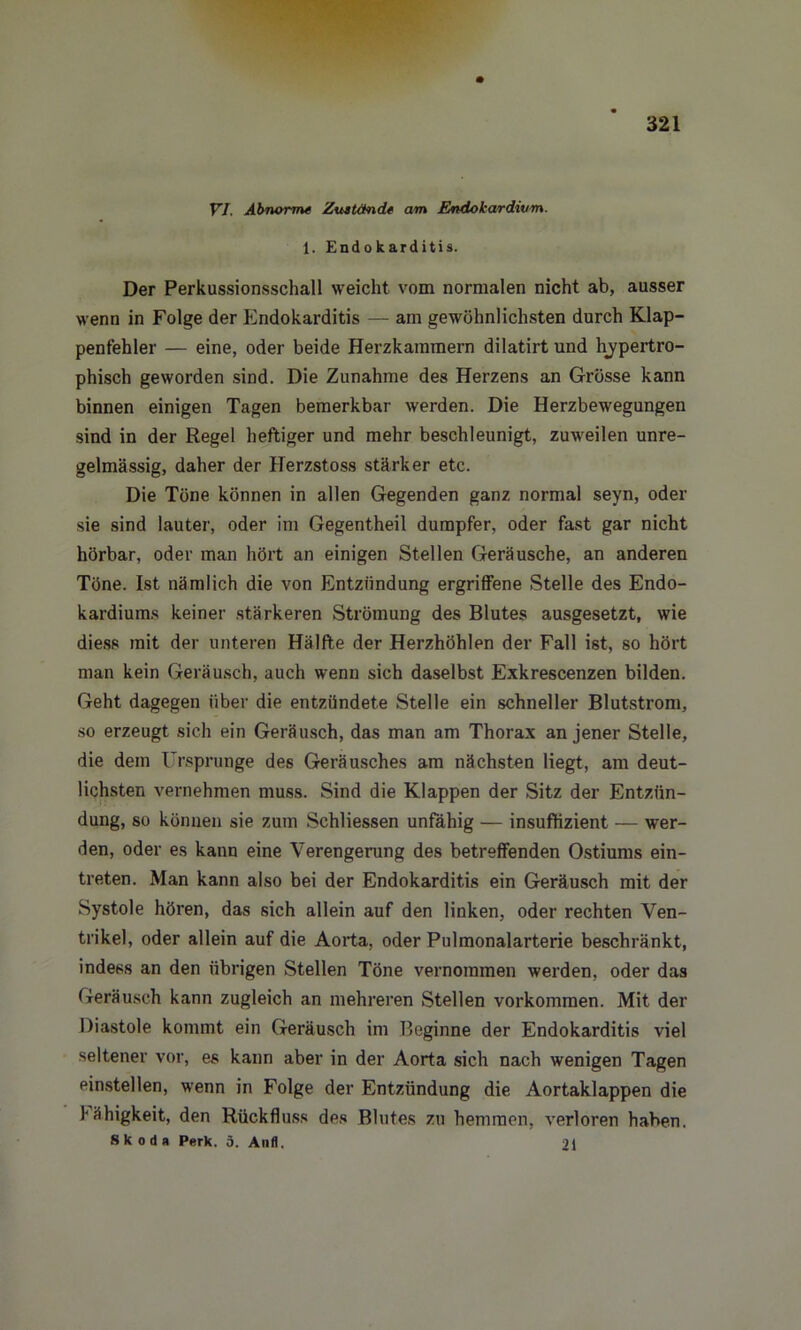 VI. Abnorme Zustände am Endokardivm. 1. Endokarditis. Der Perkussionsschall weicht vom normalen nicht ab, ausser wenn in Folge der Endokarditis — am gewöhnlichsten durch Klap- penfehler — eine, oder beide Herzkammern dilatirt und hypertro- phisch geworden sind. Die Zunahme des Herzens an Grösse kann binnen einigen Tagen bemerkbar werden. Die Herzbewegungen sind in der Regel heftiger und mehr beschleunigt, zuweilen unre- gelmässig, daher der Herzstoss stärker etc. Die Töne können in allen Gegenden ganz normal seyn, oder sie sind lauter, oder im Gegentheil dumpfer, oder fast gar nicht hörbar, oder man hört an einigen Stellen Geräusche, an anderen Töne. Ist nämlich die von Entzündung ergriffene Stelle des Endo- kardiums keiner stärkeren Strömung des Blutes ausgesetzt, wie diess mit der unteren Hälfte der Herzhöhlen der Fall ist, so hört man kein Geräusch, auch wenn sich daselbst Exkrescenzen bilden. Geht dagegen über die entzündete Stelle ein schneller Blutstrom, so erzeugt sich ein Geräusch, das man am Thorax an jener Stelle, die dem Ursprünge des Geräusches am nächsten liegt, am deut- lichsten vernehmen muss. Sind die Klappen der Sitz der Entzün- dung, so können sie zum Schliessen unfähig — insuffizient — wer- den, oder es kann eine Verengerung des betreffenden Ostiums ein- treten. Man kann also bei der Endokarditis ein Geräusch mit der Systole hören, das sich allein auf den linken, oder rechten Ven- trikel, oder allein auf die Aorta, oder Pulmonalarterie beschränkt, indess an den übrigen Stellen Töne vernommen werden, oder das Geräusch kann zugleich an mehreren Stellen Vorkommen. Mit der Diastole kommt ein Geräusch im Beginne der Endokarditis viel seltener vor, es kann aber in der Aorta sich nach wenigen Tagen einstellen, wenn in Folge der Entzündung die Aortaklappen die 1‘ähigkeit, den Rückfluss des Blutes zu hemmen, verloren haben. SK odit Perk. 5. And. 21