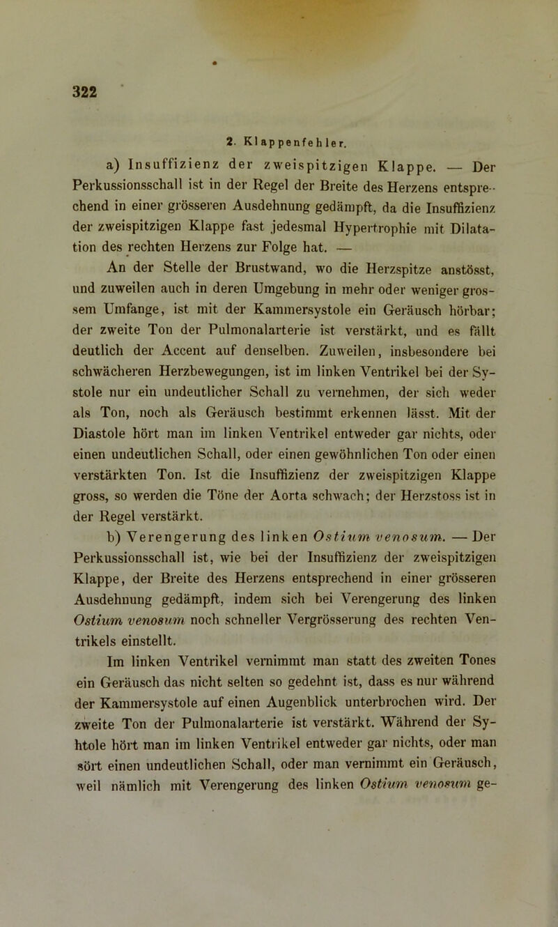 2. Kl ap penfeh 1er. a) Insuffizienz der zweispitzigen Klappe. — Der Perkussionsschall ist in der Regel der Breite des Herzens entspre - chend in einer grösseren Ausdehnung gedämpft, da die Insuffizienz der zweispitzigen Klappe fast jedesmal Hypertrophie mit Dilata- tion des rechten Herzens zur Folge hat. — An der Stelle der Brustwand, wo die Herzspitze anstösst, und zuweilen auch in deren Umgebung in mehr oder weniger gros- sem Umfange, ist mit der Kammersystole ein Geräusch hörbar; der zweite Ton der Pulmonalarterie ist verstärkt, und es fällt deutlich der Accent auf denselben. Zuweilen, insbesondere bei schwächeren Herzbewegungen, ist im linken Ventrikel bei der Sy- stole nur ein undeutlicher Schall zu vernehmen, der sich weder als Ton, noch als Geräusch bestimmt erkennen lässt. Mit der Diastole hört man im linken Ventrikel entweder gar nichts, oder einen undeutlichen Schall, oder einen gewöhnlichen Ton oder einen verstärkten Ton. Ist die Insuffizienz der zweispitzigen Klappe gross, so werden die Töne der Aorta schwach; der Herzstoss ist in der Regel verstärkt. b) Verengerung des linken Ostium venosum. — Der Perkussionsschall ist, wie bei der Insuffizienz der zweispitzigen Klappe, der Breite des Herzens entsprechend in einer grösseren Ausdehnung gedämpft, indem sich bei Verengerung des linken Ostium venosum noch schneller Vergrösserung des rechten Ven- trikels einstellt. Im linken Ventrikel vernimmt man statt des zweiten Tones ein Geräusch das nicht selten so gedehnt ist, dass es nur während der Kammersystole auf einen Augenblick unterbrochen wird. Der zweite Ton der Pulmonalarterie ist verstärkt. Während der Sy- htole hört man im linken Ventrikel entweder gar nichts, oder man sört einen undeutlichen Schall, oder man vernimmt ein Geräusch, weil nämlich mit Verengerung des linken Ostium venosum ge-