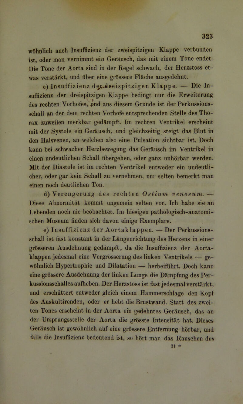 wöhnlich auch Insuffizienz der zweispitzigen Klappe verbunden ist, oder man vernimmt ein Geräusch, das mit einem Tone endet. Die Töne der Aorta sind in der Regel schwach, der Herzstoss et- was verstärkt, und über eine grössere Fläche ausgedehnt. c) Insuffizienz d^r-Wneispitzigen Klappe. — Die In- suffizienz der dreispitzigen Klappe bedingt nur die Erweiterung des rechten Vorhofesj und aus diesem Grunde ist der Perkussions- schall an der dem rechten Vorhofe entsprechenden Stelle des Tho- rax zuweilen merkbar gedämpft. Im rechten Ventrikel erscheint mit der Systole ein Geräusch, und gleichzeitig steigt das Blut in den Halsvenen, an welchen also eine Pulsation sichtbar ist. Doch kann bei schwacher Herzbewegung das Geräusch im Ventrikel in einen undeutlichen Schall übergehen, oder ganz unhörbar werden. Mit der Diastole ist im rechten Ventrikel entweder ein undeutli- cher, oder gar kein Schall zu vernehmen, nur selten bemerkt man einen noch deutlichen Ton. d) Verengerung des rechten Ostium venosum. — Diese Abnormität kommt ungemein selten vor. Ich habe sie an Lebenden noch nie beobachtet. Im hiesigen pathologisch-anatomi- schen Museum finden sich davon einige Exemplare. e) Insuffizienz der Aortaklappen. — Der Perkussions- schall ist fast konstant in der Längenrichtung des Herzens in einer grösseren Ausdehnung gedämpft, da die Insuffizienz der Aorta - klappen jedesmal eine Vergrösserung des linken Ventrikels — ge- wöhnlich Hypertrophie und Dilatation — herbeiführt. Doch kann eine grössere Ausdehnung der linken Lunge die Dämpfung des Per- kussionsschalles aufheben. Der Herzstoss ist fast jedesmal verstärkt, und erschüttert entweder gleich einem Hammerschlage den Kopf des Auskultirenden, oder er hebt die Brustwand. Statt des zwei- ten Tones erscheint in der Aorta ein gedehntes Geräusch, das an der Ursprungsstelle der Aorta die grösste Intensität hat. Dieses Geräusch ist gewöhnlich auf eine grössere Entfernung hörbar, und falls die Insuffizienz bedeutend ist, so hört man das Rauschen des 21 #