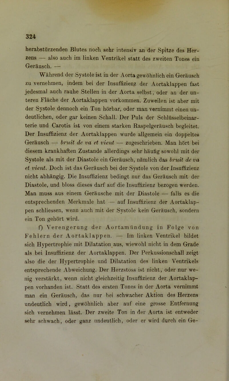 herabstürzenden Blutes noch sehr intensiv an der Spitze des Her- zens — also auch im linken Ventrikel statt dos zweiten Tones ein Geräusch. — Während der Systole ist in der Aorta gewöhnlich ein Geräusch zu vernehmen, indem bei der Insuffizienz der Aortaklappen fast jedesmal auch rauhe Stellen in der Aorta selbst, oder an der un- teren Fläche der Aortaklappen Vorkommen. Zuweilen ist aber mit der Systole dennoch ein Ton hörbar, oder man vernimmt einen un- deutlichen, oder gar keinen Schall. Der Puls der Schlüsselbeinar- terie und Carotis ist von einem starken Raspelgeräusch begleitet. Der Insuffizienz der Aortaklappen wurde allgemein ein doppeltes Geräusch — bruit de va et vient ■— zugeschrieben. Man hört bei diesem krankhaften Zustande allerdings sehr häufig sowohl mit der Systole als mit der Diastole ein Geräusch, nämlich das bruit de va et vient. Doch ist das Geräusch bei der Systole von der Insuffizienz nicht abhängig. Die Insuffizienz bedingt nur das Geräusch mit der Diastole, und bloss dieses darf auf die Insuffizienz bezogen werden. Man muss aus einem Geräusche mit der Diastole — falls es die entsprechenden Merkmale hat — auf Insuffizienz der Aortaklap- pen schliessen, wenn auch mit der Systole kein Geräusch, sondern ein Ton gehört wird. f) Verengerung der Aortamündung in Folge von Fehlern der Aortaklappen. — Im Unken Ventrikel bildet sich Hypertrophie mit Dilatation aus, wiewohl nicht in dem Grade als bei Insuffizienz der Aortaklappen. Der Perkussionschall zeigt also die der Hypertrophie und Dilatation des linken Ventrikels entsprechende Abweichung. Der Herzstoss ist nicht, oder nur we- nig verstärkt, wenn nicht gleichzeitig Insuffizienz der Aortaklap- pen vorhanden ist. Statt des ersten Tones in der Aorta vernimmt man ein Geräusch, das nur bei schwacher Aktion des Herzens undeutlich wird, gewöhnlich aber auf eine grosse Entfernung sich vernehmen lässt. Der zweite Ton in der Aorta ist entweder sehr schwach, oder ganz undeutlich, oder er wird durch ein Ge-