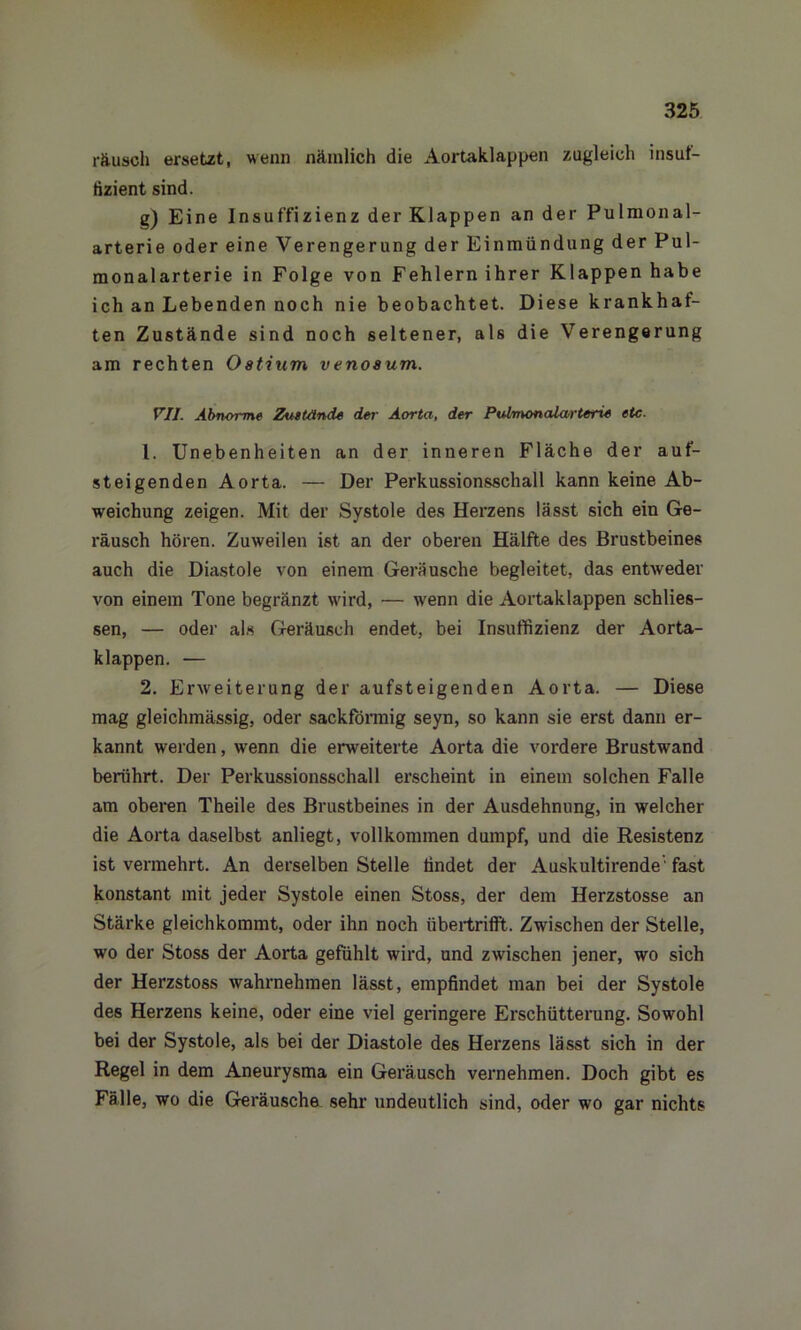 räusch ersetzt, wenn nämlich die Aortaklappen zugleich insuf- fizient sind. g) Eine Insuffizienz der Klappen an der Pulmonal- arterie oder eine Verengerung der Einmündung der Pul- monalarterie in Folge von Fehlern ihrer Klappen habe ich an Lebenden noch nie beobachtet. Diese krankhaf- ten Zustände sind noch seltener, als die Verengerung am rechten Ostium venosum. VII. Abnorme Zustände der Aorta, der Pulmonalarterxe etc. 1. Unebenheiten an der inneren Fläche der auf- steigenden Aorta. — Der Perkussionsschall kann keine Ab- weichung zeigen. Mit der Systole des Herzens lässt sich ein Ge- räusch hören. Zuweilen ist an der oberen Hälfte des Brustbeines auch die Diastole von einem Geräusche begleitet, das entweder von einem Tone begränzt wird, — wenn die Aortaklappen schlos- sen, — oder als Geräusch endet, bei Insuffizienz der Aorta- klappen. — 2. Erweiterung der aufsteigenden Aorta. — Diese mag gleichmässig, oder sackförmig seyn, so kann sie erst dann er- kannt werden, wenn die erweiterte Aorta die vordere Brustwand berührt. Der Perkussionsschall erscheint in einem solchen Falle am oberen Theile des Brustbeines in der Ausdehnung, in welcher die Aorta daselbst anliegt, vollkommen dumpf, und die Resistenz ist vermehrt. An derselben Stelle findet der Auskultirende' fast konstant mit jeder Systole einen Stoss, der dem Herzstosse an Stärke gleichkommt, oder ihn noch übertrifft. Zwischen der Stelle, wo der Stoss der Aorta gefühlt wird, und zwischen jener, wo sich der Herzstoss wahrnehmen lässt, empfindet man bei der Systole des Herzens keine, oder eine viel geringere Erschütterung. Sowohl bei der Systole, als bei der Diastole des Herzens lässt sich in der Regel in dem Aneurysma ein Geräusch vernehmen. Doch gibt es Fälle, wo die Geräusche sehr undeutlich sind, oder wo gar nichts
