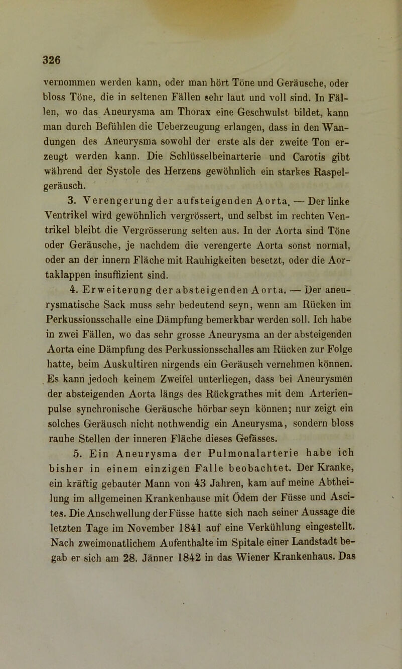 vernommen werden kann, oder man hört Töne und Geräusche, oder bloss Töne, die in seltenen Fällen sehr laut und voll sind. In Fäl- len, wo das Aneurysma am Thorax eine Geschwulst bildet, kann man durch Befühlen die Ueberzeugung erlangen, dass in den Wan- dungen des Aneurysma sowohl der erste als der zweite Ton er- zeugt werden kann. Die Schlüsselbeinarterie und Carotis gibt während der Systole des Herzens gewöhnlich ein starkes Raspel- geräusch. 3. Verengerung der aufsteigenden Aorta. — Der linke Ventrikel wird gewöhnlich vergrössert, und selbst im rechten Ven- trikel bleibt die Vergrösserung selten aus. In der Aorta sind Töne oder Geräusche, je nachdem die verengerte Aorta sonst normal, oder an der innern Fläche mit Rauhigkeiten besetzt, oder die Aor- taklappen insuffizient sind. 4. Erweiterung der absteigenden Aorta. — Der aneu- rysmatische Sack muss sehr bedeutend seyn, wenn am Rücken im Perkussionsschalle eine Dämpfung bemerkbar werden soll. Ich habe in zwei Fällen, wo das sehr grosse Aneurysma an der absteigenden Aorta eine Dämpfung des Perkussionsschalles am Rücken zur Folge hatte, beim Auskultiren nirgends ein Geräusch vernehmen können. Es kann jedoch keinem Zweifel unterliegen, dass bei Aneurysmen der absteigenden Aorta längs des Rückgrathes mit dem Arterien- pulse synchronische Geräusche hörbar seyn können; nur zeigt ein solches Geräusch nicht nothwendig ein Aneurysma, sondern bloss rauhe Stellen der inneren Fläche dieses Gefässes. 5. Ein Aneurysma der Pulmonalarterie habe ich bisher in einem einzigen Falle beobachtet. Der Kranke, ein kräftig gebauter Mann von 43 Jahren, kam auf meine Abthei- lung im allgemeinen Krankenhause mit Ödem der Füsse und Asci- tes. Die Anschwellung der Füsse hatte sich nach seiner Aussage die letzten Tage im November 1841 auf eine Verkühlung eingestellt. Nach zweimonatlichem Aufenthalte im Spitale einer Landstadt be- gab er sich am 28. Jänner 1842 in das Wiener Krankenhaus. Das