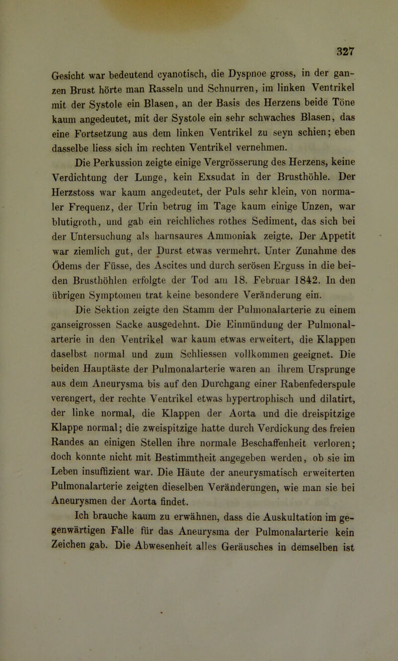 Gesicht war bedeutend cyanotisch, die Dyspnoe gross, in der gan- zen Brust hörte man Rasseln und Schnurren, im linken Ventrikel mit der Systole ein Blasen, an der Basis des Herzens beide Töne kaum angedeutet, mit der Systole ein sehr schwaches Blasen, das eine Fortsetzung aus dem linken Ventrikel zu seyn schien; eben dasselbe liess sich im rechten Ventrikel vernehmen. Die Perkussion zeigte einige Vergrösserung des Herzens, keine Verdichtung der Lunge, kein Exsudat in der Brusthöhle. Der Herzstoss war kaum angedeutet, der Puls sehr klein, von norma- ler Frequenz, der Urin betrug im Tage kaum einige Unzen, war blutigroth, und gab ein reichliches rothes Sediment, das sich bei der Untersuchung als harnsaures Ammoniak zeigte. Der Appetit war ziemlich gut, der Durst etwas vermehrt. Unter Zunahme des Ödems der Füsse, des Ascites und durch serösen Erguss in die bei- den Brusthöhlen erfolgte der Tod am 18. Februar 1842. In den übrigen Symptomen trat keine besondere Veränderung ein. Die Sektion zeigte den Stamm der Pulmonalarterie zu einem ganseigrossen Sacke ausgedehnt. Die Einmündung der Pulmonal- arterie in den Ventrikel war kaum etwas erweitert, die Klappen daselbst normal und zum Schliessen vollkommen geeignet. Die beiden Hauptäste der Pulmonalarterie waren an ihrem Ursprünge aus dem Aneurysma bis auf den Durchgang einer Rabenfederspule verengert, der rechte Ventrikel etwas hypertrophisch und dilatirt, der linke normal, die Klappen der Aorta und die dreispitzige Klappe normal; die zweispitzige hatte durch Verdickung des freien Randes an einigen Stellen ihre normale Beschaffenheit verloren; doch konnte nicht mit Bestimmtheit angegeben werden, ob sie im Leben insuffizient war. Die Häute der aneurysmatisch erweiterten Pulmonalarterie zeigten dieselben Veränderungen, wie man sie bei Aneurysmen der Aorta findet. Ich brauche kaum zu erwähnen, dass die Auskultation im ge- genwärtigen Falle für das Aneurysma der Pulmonalarterie kein Zeichen gab. Die Abwesenheit alles Geräusches in demselben ist