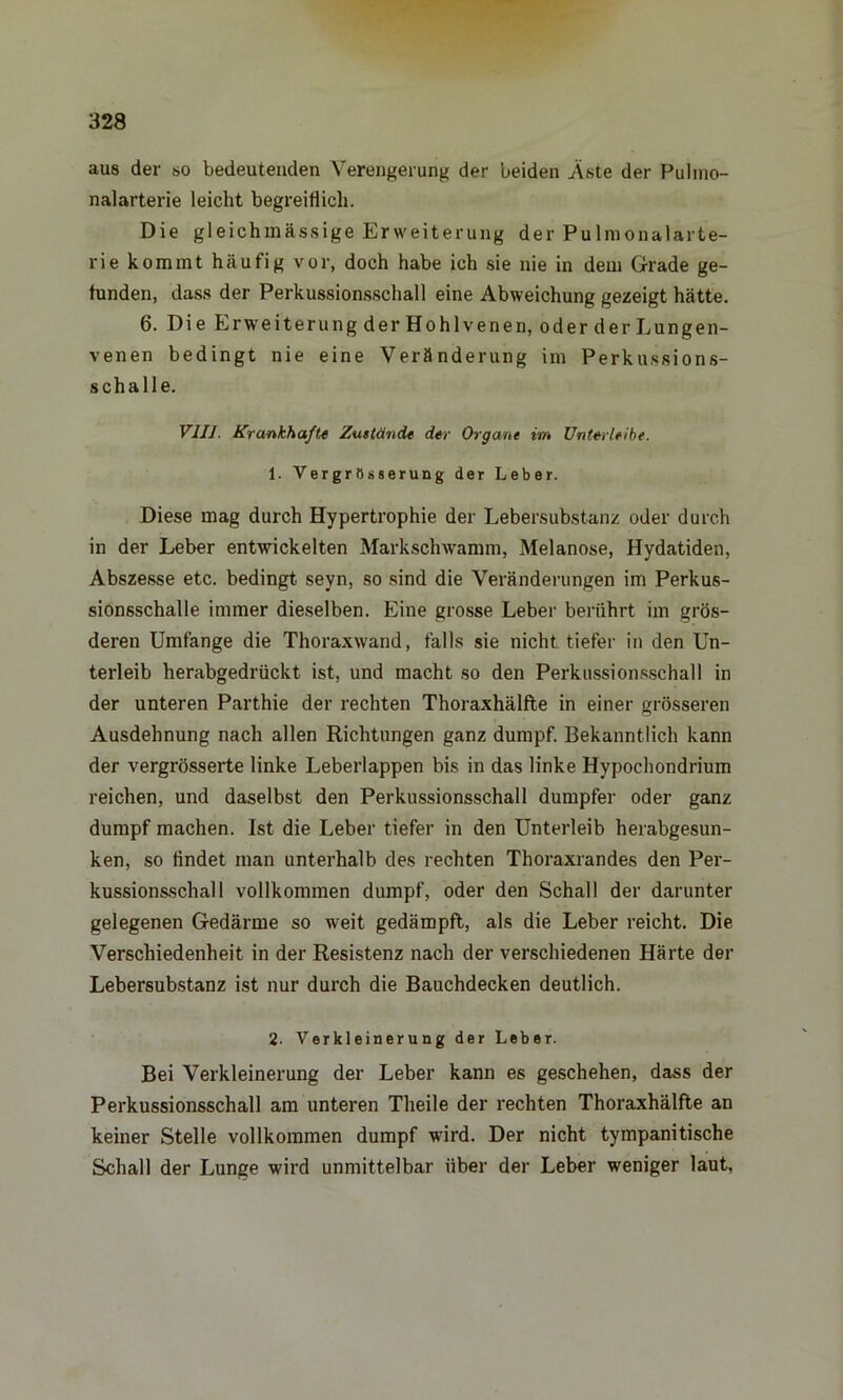 aus der so bedeutenden Verengerung der beiden Äste der Pulmo- nalarterie leicht begreiflich. Die gleichmässige Erweiterung der Pulmonalarte- rie kommt häufig vor, doch habe ich sie nie in dem Grade ge- funden, dass der Perkussionsschall eine Abweichung gezeigt hätte. 6. Die Erweiterung der Hohlvenen, oder der Lungen- venen bedingt nie eine Veränderung im Perkussions- schalle. VIII. Krankhafte Zustände der Organe im Unterleibe. 1. Vergrößerung der Leber. Diese mag durch Hypertrophie der Lebersubstanz oder durch in der Leber entwickelten Markschwamm, Melanose, Hydatiden, Abszesse etc. bedingt seyn, so sind die Veränderungen im Perkus- sionsschalle immer dieselben. Eine grosse Leber berührt im grös- deren Umfange die Thoraxwand, falls sie nicht tiefer in den Un- terleib herabgedrückt ist, und macht so den Perkussionsschall in der unteren Parthie der rechten Thoraxhälfte in einer grösseren Ausdehnung nach allen Richtungen ganz dumpf. Bekanntlich kann der vergrösserte linke Leberlappen bis in das linke Hypochondrium reichen, und daselbst den Perkussionsschall dumpfer oder ganz dumpf machen. Ist die Leber tiefer in den Unterleib herabgesun- ken, so findet man unterhalb des rechten Thoraxrandes den Per- kussionsschall vollkommen dumpf, oder den Schall der darunter gelegenen Gedärme so weit gedämpft, als die Leber reicht. Die Verschiedenheit in der Resistenz nach der verschiedenen Härte der Lebersubstanz ist nur durch die Bauchdecken deutlich. 2. Verkleinerung der Leber. Bei Verkleinerung der Leber kann es geschehen, dass der Perkussionsschall am unteren Theile der rechten Thoraxhälfte an keiner Stelle vollkommen dumpf wird. Der nicht tympanitische Schall der Lunge wird unmittelbar über der Leber weniger laut.