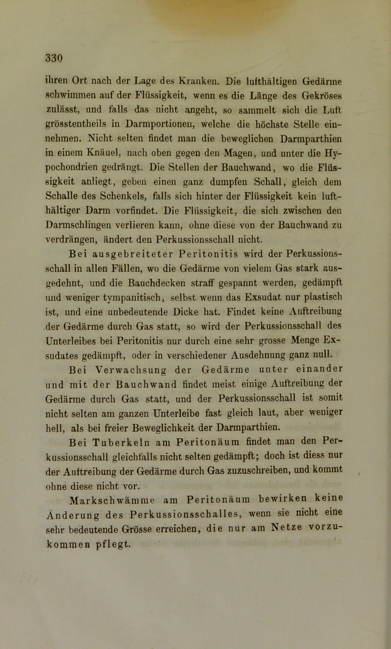 ihren Ort nach der Lage des Kranken. Die lufthaltigen Gedärme schwimmen auf der Flüssigkeit, wenn es die Länge des Gekröses zulässt, und falls das nicht angeht, so sammelt sich die Luft grösstentheils in Darmportionen, welche die höchste Stelle ein- nehmen. Nicht selten findet man die beweglichen Darmparthien in einem Knäuel, nach oben gegen den Magen, und unter die Hy- pochondrien gedrängt. Die Stellen der Bauchwand, wo die Flüs- sigkeit anliegt, geben einen ganz dumpfen Schall, gleich dem Schalle des Schenkels, falls sich hinter der Flüssigkeit kein luft- haltiger Darm vorfindet. Die Flüssigkeit, die sich zwischen den Darmschlingen verlieren kann, ohne diese von der Bauchwand zu verdrängen, ändert deu Perkussionsschall nicht. Bei ausgebreiteter Peritonitis wird der Perkussions- schall in allen Fällen, wo die Gedärme von vielem Gas stark aus- gedehnt, und die Bauchdecken straff gespannt werden, gedämpft und weniger tympanitisch, selbst wenn das Exsudat nur plastisch ist, und eine unbedeutende Dicke hat. Findet keine Auftreibung der Gedärme durch Gas statt, so wird der Perkussionsschall des Unterleibes bei Peritonitis nur durch eine sehr grosse Menge Ex- sudates gedämpft, oder in verschiedener Ausdehnung ganz null. Bei Verwachsung der Gedärme unter einander und mit der Bauchwand findet meist einige Auftreibung der Gedärme durch Gas statt, und der Perkussionsschall ist somit nicht selten am ganzen Unterleibe fast gleich laut, aber weniger hell, als bei freier Beweglichkeit der Darmparthien. Bei Tuberkeln am Peritonäum findet man den Per- kussionsschall gleichfalls nicht selten gedämpft; doch ist diess nur der Auftreibung der Gedärme durch Gas zuzuschreiben, und kommt ohne diese nicht vor. Markschwämme am Peritonäum bewirken keine Änderung des Perkussionsschalles, wenn sie nicht eine sehr bedeutende Grösse erreichen, die nur am Netze vorzu- kommen pflegt.