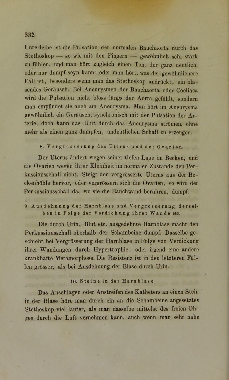 Unterleibe ist die Pulsation der normalen Bauchaorta durch das Stethoskop — so wie mit den Fingern — gewöhnlich sehr stark zu fühlen, und man hört zugleich einen Ton, der ganz deutlich, oder nur dumpf seyn kann; oder man hört, was der gewöhnlichere Fall ist, besonders wenn man das Stethoskop andrückt, ein bla- sendes Geräusch. Bei Aneurysmen der Bauchaorta oder Coeliaca wird die Pulsation nicht bloss längs der Aorta gefühlt, sondern man empfindet sie auch am Aneurysma. Man hört im Aneurysma gewöhnlich ein Geräusch, svnchronisch mit der Pulsation der Ar- terie, doch kann das Blut durch das Aneurysma strömen, ohne mehr als einen ganz dumpfen, undeutlichen Schall zu erzeugen. 8- Vergrösserung des Uterus und der Ovarien. Der Uterus ändert wegen seiner tiefen Lage im Becken, und die Ovarien wegen ihrer Kleinheit im normalen Zustande den Per- kussionsschall nicht. Steigt der vergrösserte Uterus aus der Be- ckenhöhle hervor, oder vergrössern sich die Ovarien, so wird der Perkussionsschall da, wo sie die Bauchwand berühren, dumpf. 9. Ausdehnnng der Harnblase und Vergrösserung dersel- ben in Folge der Verdickung ihrer Wände etc. Die durch Urin, Blut etc. ausgedehnte Harnblase macht den Perkussionsschall oberhalb der Schambeine dumpf. Dasselbe ge- schieht bei Vergrösserung der Harnblase in Folge von Verdickung ihrer Wandungen durch Hypertrophie, oder irgend eine andere krankhafte Metamorphose. Die Resistenz ist in den letzteren Fäl- len grösser, als bei Ausdehnung der Blase durch Urin. 10- Steine in der Harnblase. Das Anschlägen oder Anstreifen des Katheters an einen Stein in der Blase hört man durch ein an die Schambeine angesetztes Stethoskop viel lauter, als man dasselbe mittelst des freien Oh- res durch die Luft vernehmen kann, auch wenn man sehr nahe